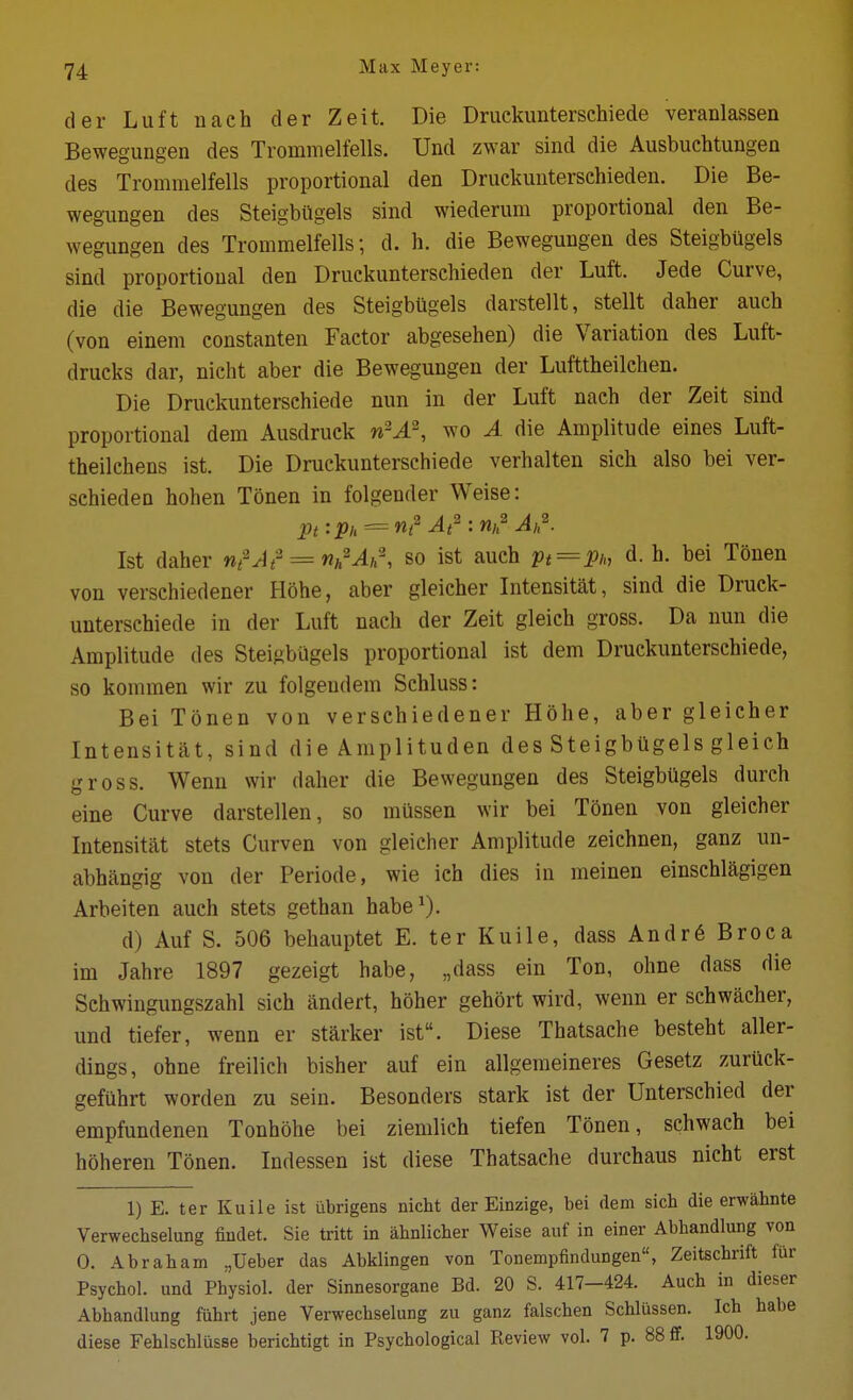 der Luft nach der Zeit. Die Druckunterschiede veranlassen Bewegungen des Trommelfells. Und zwar sind die Ausbuchtungea des Trommelfells proportional den Druckuntersehieden. Die Be- wegungen des SteigbUgels sind wiederum proportional den Be- wegungen des Trommelfells; d. h. die Bewegungen des Steigbiigels sind proportional den Druckuntersehieden der Luft. Jede Curve, die die Bewegungen des Steigbiigels darstellt, stellt daher auch (von einem constanten Factor abgesehen) die Variation des Luft- drucks dar, nicht aber die Bewegungen der Lufttheilchen. Die Druckunterschiede nun in der Luft naeh der Zeit sind proportional dem Ausdruck n^A\ wo A die Amplitude eines Luft- theilchens ist. Die Druckunterschiede verhalten sich also bei ver- schieden hohen Tonen in folgender Weise: Ist daher W/^J<^ = w^'A, so ist auch pt^Ph d. h. bei Tonen von verschiedener Hohe, aber gleicher Intensitat, sind die Druck- unterschiede in der Luft nach der Zeit gleich gross. Da nun die Amplitude des Steigbiigels proportional ist dem Druckunterschiede, so kommen wir zu folgeudem Schluss: Bei Tonen von verschiedener Hohe, aber gleicher Intensitat, sind die Amplituden des Steigbiigels gleich gross. Wenn wir daher die Bewegungen des Steigbugels durch eine Curve darstellen, so mussen wir bei Tonen von gleicher Intensitat stets Curven von gleicher Amplitude zeichnen, ganz un- abhangig von der Periode, wie ich dies iu meinen einschlagigen Arbeiten auch stets gethan habe^). d) Auf S. 506 behauptet E. ter Kuile, dass Andr6 Broca im Jahre 1897 gezeigt habe, „dass ein Ton, ohne dass die Schwingimgszahl sich andert, hoher gehort wird, wenn er schwacher, und tiefer, wenn er starker ist. Diese Thatsache besteht aller- dings, ohne freilich bisher auf ein allgemeineres Gesetz zuruck- gefiihrt worden zu sein. Besonders stark ist der Unterschied der empfundenen Tonhohe bei ziemlich tiefen Tonen, schwach bei hoheren Tonen. Indessen ist diese Thatsache durchaus nicht erst 1) E. ter Kuile ist ubrigens nicht der Einzige, bei dem sich die erwahnte Verwechselung fiudet. Sie tritt in ahnlicher Weise auf in einer Abhandlung von 0. Abraham „Ueber das Abklingen von Tonempfindungen, Zeitschrift fur Psychol, und Physiol, der Sinnesorgane Bd. 20 S. 417-424. Auch in dieser Abhandlung fuhrt jene Verwechselung zu ganz falschen Schliissen. Ich habe diese Fehlschlusse berichtigt in Psychological Reviev? vol. 7 p. 88 ff. 1900.