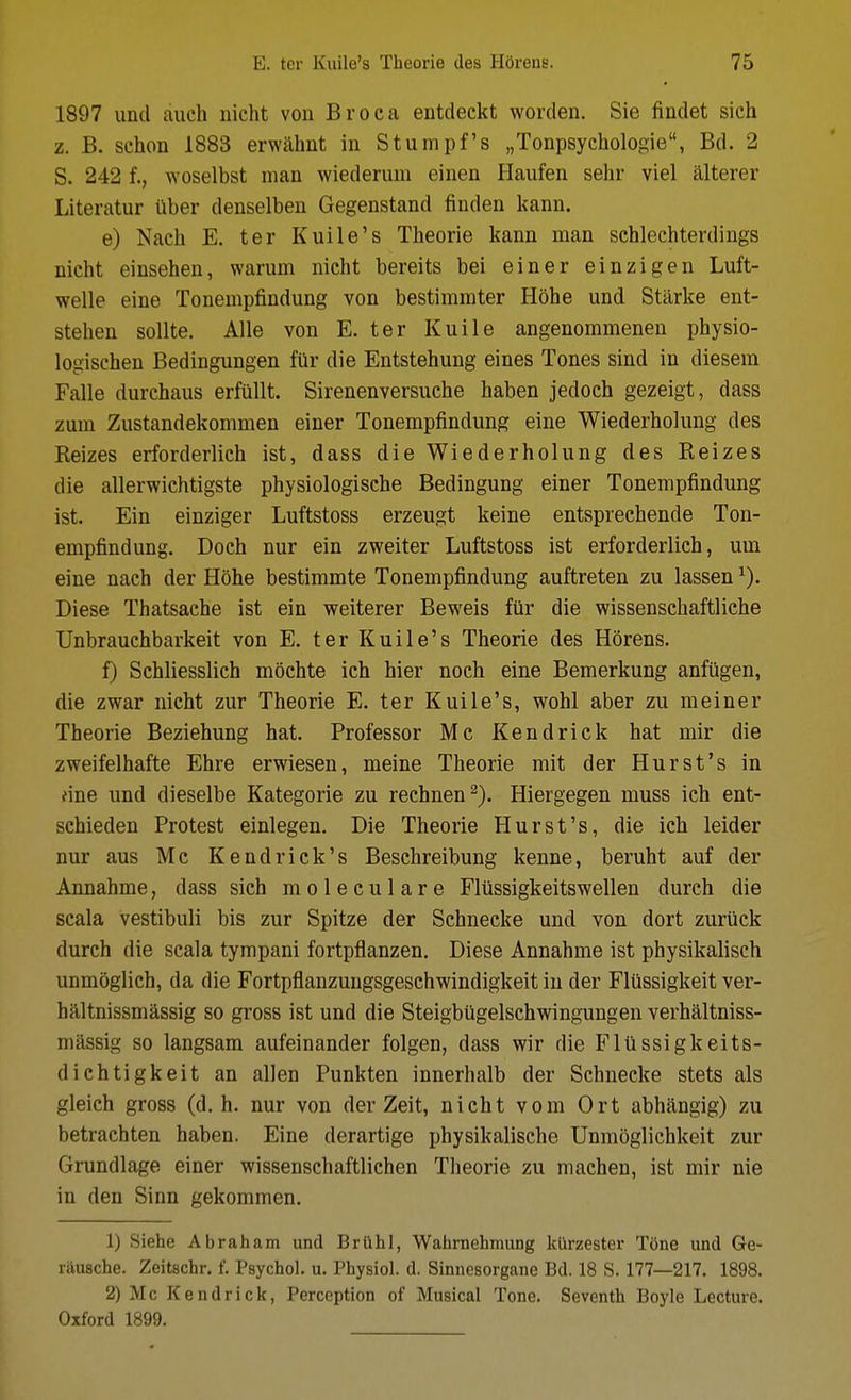 1897 unci auch nicht von Br oca entdeckt worden. Sie findet sich z. B. schon 1883 erwahnt in Stumpf's „Tonpsychologie, Bd. 2 S. 242 f., woselbst man wiederum einen Haufen sehr viel alterer Literatur Uber denselben Gegenstand finden kann. e) Nach E. ter Kuile's Theorie kann man sehlechterdings nicht einsehen, warum nicht bereits bei einer einzigen Luft- welle eine Tonempfindung von bestimmter Hohe und Starke ent- stehen sollte. Alle von E. ter Kuile angenommenen physio- logischen Bedingungen fUr die Entstehung eines Tones sind in diesem Falle durchaus erfiillt. Sirenenversuche haben jedoch gezeigt, dass zum Zustandekonimen einer Tonempfindung eine Wiederholung des Reizes erforderlich ist, dass die Wiederholung des Reizes die allerwichtigste physiologische Bedingung einer Tonempfindung ist. Ein einziger Luftstoss erzeugt keine entsprechende Ton- empfindung. Doch nur ein zweiter Luftstoss ist erforderlich, urn eine nach der Hohe bestimmte Tonempfindung auftreten zu lassen ^). Diese Thatsache ist ein weiterer Beweis fiir die wissenschaftliehe Unbrauchbarkeit von E. ter Kuile's Theorie des Horens. f) Schliesslich mochte ieh hier noch eine Bemerkung anfilgen, die zwar nicht zur Theorie E. ter Kuile's, wohl aber zu meiner Theorie Beziehung hat. Professor Mc Kendrick hat mir die zweifelhafte Ehre erwiesen, meine Theorie mit der Hurst's in fine und dieselbe Kategorie zu rechnen^). Hiergegen muss ich ent- schieden Protest einlegen. Die Theorie Hurst's, die ich leider nur aus Mc K end rick's Beschreibung kenne, beruht auf der Annahme, dass sich moleculare Fliissigkeitswellen durch die scala vestibuli bis zur Spitze der Schnecke und von dort zuriick durch die scala tympani fortpflanzen. Diese Annahme ist physikalisch unmoglich, da die Fortpflanzungsgeschwindigkeit in der Flussigkeit ver- haltnissmassig so gross ist und die Steigbiigelschvdngungen verhaltniss- niassig so langsam aufeinander folgen, dass wir die Fliissigkeits- dichtigkeit an alien Punkten innerhalb der Schnecke stets als gleich gross (d. h. nur von der Zeit, nicht vom Ort abhangig) zu betrachten haben, Eine derartige physikalische Unmoglichkeit zur Grundlage einer wissenschaftliehen Theorie zu machen, ist mir nie in den Sinn gekommen. 1) Siehe Abraham und Brlihl, Wahrnehmung klirzester Tone und Ge- rausche. Zeitschr. f. Psychol, u. Physiol, d. Sinnesorgane Bd. 18 S. 177—217. 1898. 2) Mc Kendrick, Perception of Musical Tone. Seventh Boyle Lecture. Oxford 1899.