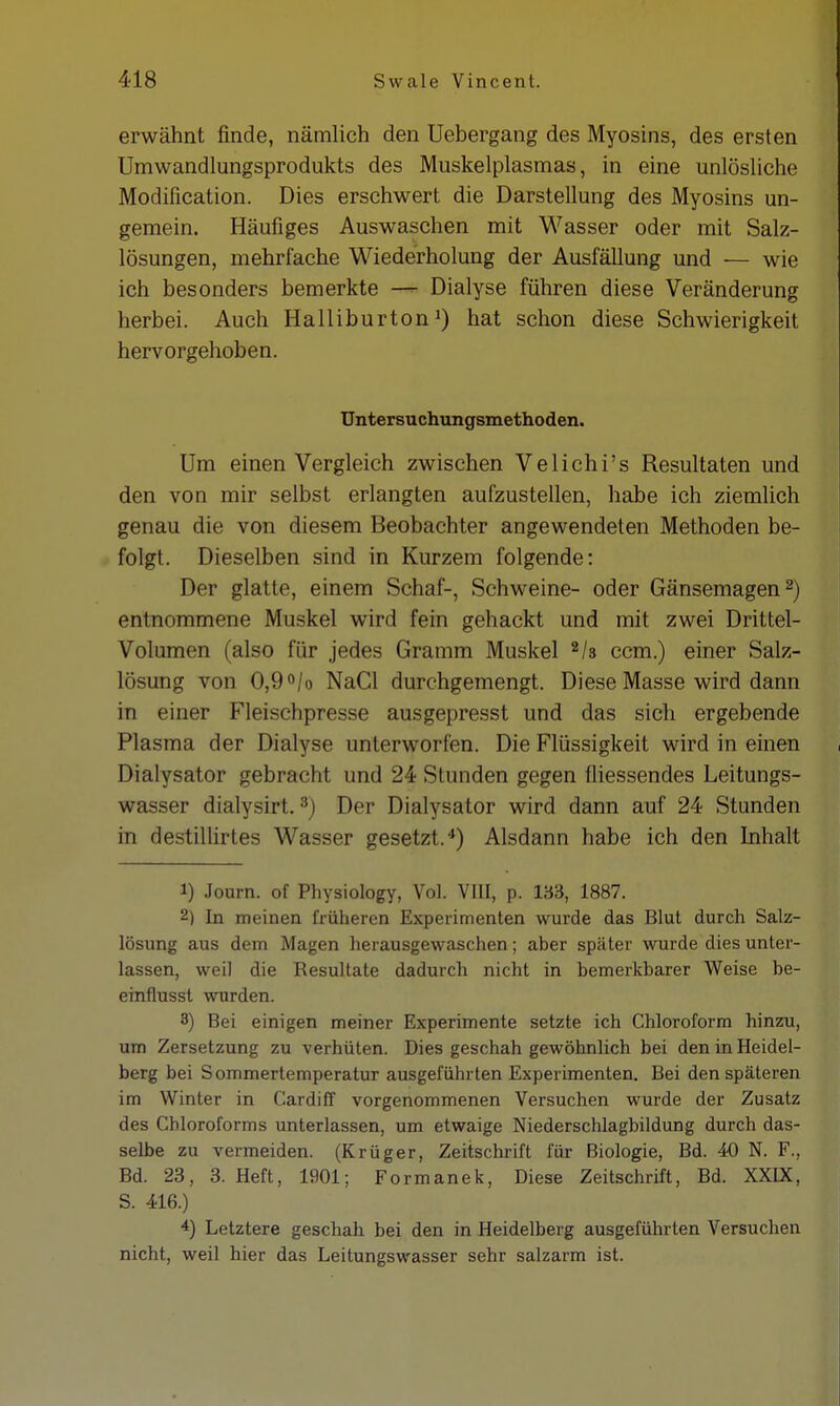 erwähnt finde, nämlich den Uebergang des Myositis, des ersten Umwandlungsprodukts des Muskelplasmas, in eine unlösliche Modification. Dies erschwert die Darstellung des Myosins un- gemein. Häufiges Auswaschen mit Wasser oder mit Salz- lösungen, mehrfache Wiederholung der Ausfällung und — wie ich besonders bemerkte — Dialyse führen diese Veränderung herbei. Auch Halliburton1) hat schon diese Schwierigkeit hervorgehoben. Untersuchungsmethoden. Um einen Vergleich zwischen Velichi's Resultaten und den von mir selbst erlangten aufzustellen, habe ich ziemlich genau die von diesem Beobachter angewendeten Methoden be- folgt. Dieselben sind in Kurzem folgende: Der glatte, einem Schaf-, Schweine- oder Gänsemagen2) entnommene Muskel wird fein gehackt und mit zwei Drittel- Volumen (also für jedes Gramm Muskel 2/8 ccm.) einer Salz- lösung von 0,9°/o NaCl durchgemengt. Diese Masse wird dann in einer Fleischpresse ausgepresst und das sich ergebende Plasma der Dialyse unterworfen. Die Flüssigkeit wird in einen Dialysator gebracht und 24 Stunden gegen fliessendes Leitungs- wasser dialysirt.3) Der Dialysator wird dann auf 24 Stunden in destillirtes Wasser gesetzt.4) Alsdann habe ich den Inhalt 1) Journ. of Physiology, Vol. VIII, p. 133, 1887. 2) In meinen früheren Experimenten wurde das Blut durch Salz- lösung aus dem Magen herausgewaschen; aber später wurde dies unter- lassen, weil die Resultate dadurch nicht in bemerkbarer Weise be- einflusst wurden. 3) Bei einigen meiner Experimente setzte ich Chloroform hinzu, um Zersetzung zu verhüten. Dies geschah gewöhnlich bei den in Heidel- berg bei Sommertemperatur ausgeführten Experimenten. Bei den späteren im Winter in Cardiff vorgenommenen Versuchen wurde der Zusatz des Chloroforms unterlassen, um etwaige Niederschlagbildung durch das- selbe zu vermeiden. (Krüger, Zeitschrift für Biologie, Bd. 40 N. F., Bd. 23, 3. Heft, 1901; Formanek, Diese Zeitschrift, Bd. XXIX, S. 416.) 4) Letztere geschah bei den in Heidelberg ausgeführten Versuchen nicht, weil hier das Leitungswasser sehr salzarm ist.
