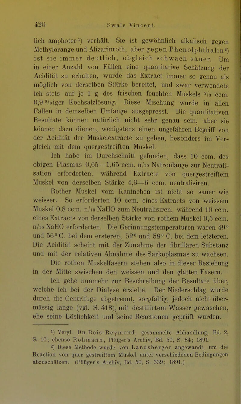 lieh amphoter1) verhält. Sie ist gewöhnlich alkalisch gegen Methylorange und Alizarinroth, aber gegen Phenolphthalin2) ist sie immer deutlich, obgleich schwach sauer. Um in einer Anzahl von Fällen eine quantitative Schätzung der Acidität zu erhalten, wurde das Extract immer so genau als möglich von derselben Stärke bereitet, und zwar verwendete ich stets auf je 1 g des frischen feuchten Muskels 2U ccm. 0,9°/oiger Kochsalzlösung. Diese Mischung wurde in allen Fällen in demselben Umfange ausgepresst. Die quantitativen Resultate können natürlich nicht sehr genau sein, aber sie können dazu dienen, wenigstens einen ungefähren Begriff von der Acidität der Muskelextracte zu geben, besonders im Ver- gleich mit dem quergestreiften Muskel. Ich habe im Durchschnitt gefunden, dass 10 ccm. des obigen Plasmas 0,65—1,65 ccm. n/io Natronlauge zur Neutrali- sation erforderten, während Extracte von quergestreiftem Muskel von derselben Stärke 4,3—6 ccm. neutralisiren. Rother Muskel vom Kaninchen ist nicht so sauer wie weisser. So erforderten 10 ccm. eines Extracts von weissem Muskel 0,8 ccm. n/io NaHO zum Neutralisiren, während 10 ccm. eines Extracts von derselben Stärke von rothem Muskel 0,5 ccm. n/io NaHO erforderten. Die Gerinnungstemperaturen waren 49° und 56° C. bei dem ersteren, 52° und 58° C. bei dem letzteren. Die Acidität scheint mit der Zunahme der fibrillären Substanz und mit der relativen Abnahme des Sarkoplasmas zu wachsen. Die rothen Muskelfasern stehen also in dieser Beziehung in der Mitte zwischen den weissen und den glatten Fasern. Ich gehe nunmehr zur Beschreibung der Resultate über, welche ich bei der Dialyse erzielte. Der Niederschlag wurde durch die Centrifuge abgetrennt, sorgfältig, jedoch nicht über- mässig lange (vgl. S. 418), mit destillirtem Wasser gewaschen, ehe seine Löslichkeit und seine Reactionen geprüft wurden. 1) Vergl. Du Bois-Reymond, gesammelte Abhandlung, Bd. 2, S. 10; ebenso Röhmann, Pflüger's Archiv, Bd. 50, S. 84; 1891. 2) Diese Methode wurde von Landsberger angewandt, um die Reaction von quer gestreiftem Muskel unter verschiedenen Bedingungen abzuschätzen. (Pflüger's Archiv, Bd. 50, S. 339; 1891.)