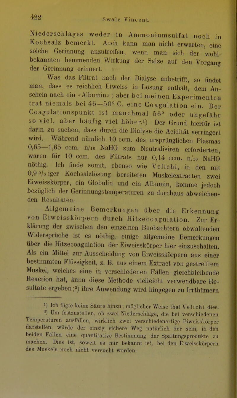 Niederschlages weder in Ammoniumsulfat noch in Kochsalz bemerkt. Auch kann man nicht erwarten, eiöe solche Gerinnung anzutreffen, wenn man sich der wohl- bekannten hemmenden Wirkung der Salze auf den Vorgang der Gerinnung erinnert. Was das Filtrat nach der Dialyse anbetrifft, so findet man, dass es reichlich Eiweiss in Lösung enthält, dem An- schein nach ein «Albumin»; aber bei meinen Experimenten trat niemals bei 46—50° G. eine Coagulation ein. Der Coagulationspunkt ist manchmal 56° oder ungefähr so viel, aber häufig viel höher.1) Der Grund hierfür ist darin zu suchen, dass durch die Dialyse die Acidität verringert wird. Während nämlich 10 ccm. des ursprünglichen Plasmas 0,65—1,65 ccm. n/io NaHO zum Neutralisiren erforderten, waren für 10 ccm. des Filtrats nur 0,14 ccm. n/io NaHO nöthig. ich finde somit, ebenso wie Velichi, in den mit 0,9<>/0iger Kochsalzlösung bereiteten Muskelextracten zwei Eiweisskörper, ein Globulin und ein Albumin, komme jedocli bezüglich der Gerinnungstemperaturen zu durchaus abweichen- den Resultaten. Allgemeine Bemerkungen über die Erkennung von Eiweisskörpern durch Hitzecoagulation. Zur Er- klärung der zwischen den einzelnen Beobachtern obwaltenden Widersprüche ist es nöthig, einige allgemeine Bemerkungen über die Hitzecoagulation der Eiweisskörper hier einzuschalten. Als ein Mittel zur Ausscheidung von Eiweisskörpern aus einer bestimmten Flüssigkeit, z. B. aus einem Extract von gestreiftem Muskel, welches eine in verschiedenen Fällen gleichbleibende Reaction hat, kann diese Methode vielleicht verwendbare Re- sultate ergeben ;2j ihre Anwendung wird hingegen zu Irrthümern 1) Ich fügte keine Säure hinzu; möglicher Weise that Velichi dies. 2) Um festzustellen, ob zwei Niederschläge, die bei verschiedenen Temperaturen ausfallen, wirklich zwei verschiedenartige Eiweisskörper darstellen, würde der einzig sichere Weg natürlich der sein, in den beiden Fällen eine quantitative Bestimmung der Spaltungsprodukte zu machen. Dies ist, soweit es mir bekannt ist, bei den Eiweisskörpern des Muskels noch nicht versucht worden.