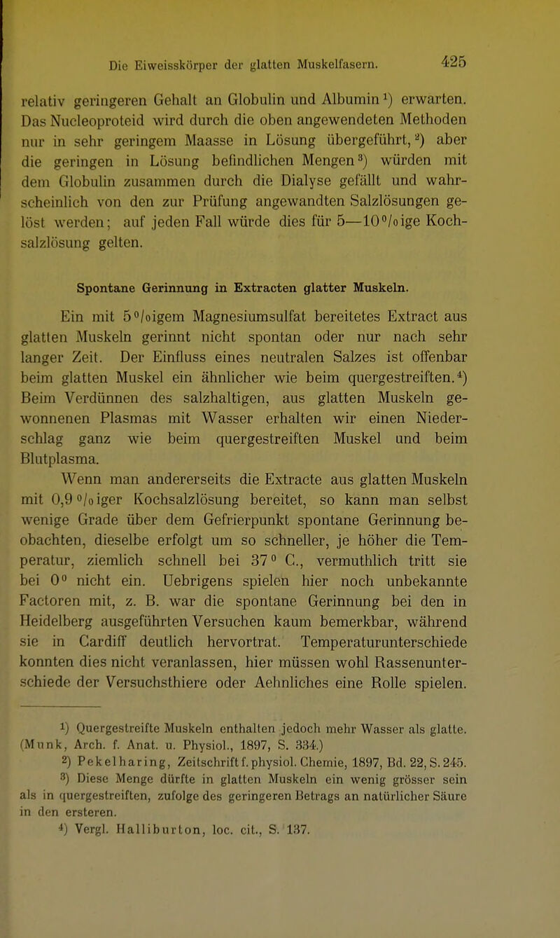 relativ geringeren Gehalt an Globulin und Albumin*) erwarten. Das Nucleoproteid wird durch die oben angewendeten Methoden nur in sehr geringem Maasse in Lösung übergeführt,2) aber die geringen in Lösung befindlichen Mengen3) würden mit dem Globulin zusammen durch die Dialyse gefällt und wahr- scheinlich von den zur Prüfung angewandten Salzlösungen ge- löst werden; auf jeden Fall würde dies für 5—10°/oige Koch- salzlösung gelten. Spontane Gerinnung in Extracten glatter Muskeln. Ein mit 5°/oigem Magnesiumsulfat bereitetes Extract aus glatten Muskeln gerinnt nicht spontan oder nur nach sehr langer Zeit. Der Einfluss eines neutralen Salzes ist offenbar beim glatten Muskel ein ähnlicher wie beim quergestreiften.4) Beim Verdünnen des salzhaltigen, aus glatten Muskeln ge- wonnenen Plasmas mit Wasser erhalten wir einen Nieder- schlag ganz wie beim quergestreiften Muskel und beim Blutplasma. Wenn man andererseits die Extracte aus glatten Muskeln mit 0,9°/oiger Kochsalzlösung bereitet, so kann man selbst wenige Grade über dem Gefrierpunkt spontane Gerinnung be- obachten, dieselbe erfolgt um so schneller, je höher die Tem- peratur, ziemlich schnell bei 37° C., vermuthlich tritt sie bei 0° nicht ein. Uebrigens spielen hier noch unbekannte Factoren mit, z. B. war die spontane Gerinnung bei den in Heidelberg ausgeführten Versuchen kaum bemerkbar, während sie in Cardiff deutlich hervortrat. Temperaturunterschiede konnten dies nicht veranlassen, hier müssen wohl Bassenunter- schiede der Versuchsthiere oder Aehnliches eine Bolle spielen. !) Quergestreifte Muskeln enthalten jedoch mehr Wasser als glatte. (Mnnk, Arch. f. Anat. u. Physiol., 1897, S. 334) 2) Pekelharing, Zeitschrift f. physiol. Chemie, 1897, Bd. 22, S. 245. 3) Diese Menge dürfte in glatten Muskeln ein wenig grösser sein als in quergestreiften, zufolge des geringeren Betrags an natürlicher Säure in den ersteren. *) Vergl. Halliburton, loc. cit., S. 137.