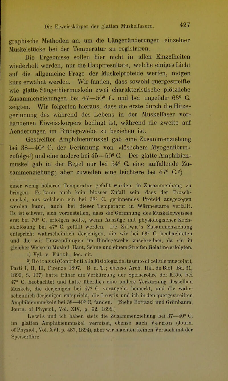 graphische Methoden an, um die Längenänderungen einzelner Muskelstücke bei der Temperatur zu registriren. Die Ergebnisse sollen hier nicht in allen Einzelheiten wiederholt werden, nur die Hauptresultate, welche einiges Licht auf die allgemeine Frage der Muskelproteide werfen, mögen kurz erwähnt werden. Wir fanden, dass sowohl quergestreifte wie glatte Säugethiermuskeln zwei charakteristische plötzliche Zusammenziehungen bei 47—50° C. und bei ungefähr 63° C. zeigten. Wir folgerten hieraus, dass die erste durch die Hitze- gerinnung des während des Lebens in der Muskelfaser vor- handenen Eiweisskörpers bedingt ist, während die zweite auf Aenderungen im Bindegewebe zu beziehen ist. Gestreifter Amphibienmuskel gab eine Zusammenziehung bei 38—40° C. der Gerinnung von «löslichem Myogenfibrin» zufolge1) und eine andere bei 45—50° C. Der glatte Amphibien- muskel gab in der Regel nur bei 54° C. eine auffallende Zu- sammenziehung; aber zuweilen eine leichtere bei 47° C.2) einer wenit; höheren Temperatur gefällt wurden, in Zusammenhang zu bringen. Es kann auch kein blosser Zufall sein, dass der Frosch- muskel, aus welchem ein bei 38° C. gerinnendes Proteid ausgezogen werden kann, auch bei dieser Temperatur in Wärmestarre verfällt. Es ist schwer, sich vorzustellen, dass die Gerinnung des Muskeleiweisses erst bei 70° C. erfolgen sollte, wenn Auszüge mit physiologischer Koch- salzlösung bei 47° C. gefällt werden. De Zilwa's Zusammenziehung entspricht wahrscheinlich derjenigen, die wir bei 63° C. beobachteten und die wir Umwandlungen im Bindegewebe zuschreiben, da sie in gleicher Weise in Muskel, Haut, Sehne und einem Streifen Gelatine erfolgten. 1) Vgl. v. Fürth, loc. cit. 2) Bo 11azzi (Contributi allaFisiologiadel tessuto di cellule muscolari, Parti I, II, III, Firenze 1897. B. n. T.; ebenso Arch. Ital. de Biol. Bd. 31, L899, S. 107) hatte früher die Verkürzung der Speiseröhre der Kröte bei 47° C. beobachtet und hatte überdies eine andere Verkürzung desselben Muskels, die derjenigen bei 47° C. vorangeht, bemerkt, und die wahr- scheinlich derjenigen entspricht, die Lewis und ich in den quergestreiften Amphibienmuskeln bei 38—40° C. fanden. (Siehe Bottazzi und Grünbaum, Journ. of Physiol., Vol. XIV, p. 62, 1899.) Lewis und ich haben stets die Zusammenziehung bei 37—40° C. im glatten Amphibienmuskel vermisst, ebenso auch Vernon (Journ. of Physiol., Vol. XVI, p. 487,1894), aber wir machten keinen Versuch mit der Speiseröhre.