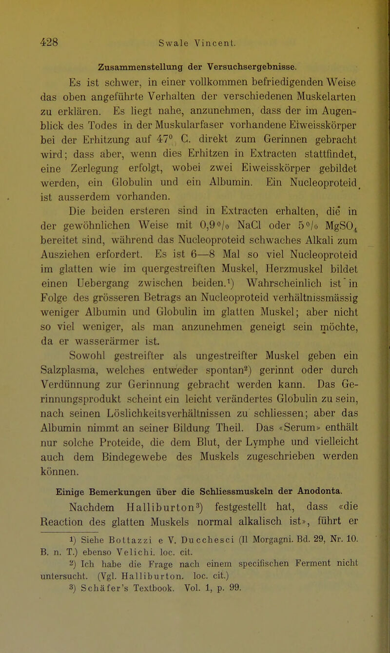 Zusammenstellung der Versuchsergebnisse. Es ist schwer, in einer vollkommen befriedigenden Weise das oben angeführte Verhalten der verschiedenen Muskelarten zu erklären. Es liegt nahe, anzunehmen, dass der im Augen- blick des Todes in der Muskularfaser vorhandene Eiweisskörper bei der Erhitzung auf 47° C. direkt zum Gerinnen gebracht wird; dass aber, wenn dies Erhitzen in Extracten stattfindet, eine Zerlegung erfolgt, wobei zwei Eiweisskörper gebildet werden, ein Globulin und ein Albumin. Ein Nucleoproteid, ist ausserdem vorhanden. Die beiden ersteren sind in Extracten erhalten, die in der gewöhnlichen Weise mit 0,9 °/o NaCl oder 5°/o MgS04 bereitet sind, während das Nucleoproteid schwaches Alkali zum Ausziehen erfordert. Es ist 6—8 Mal so viel Nucleoproteid im glatten wie im quergestreiften Muskel, Herzmuskel bildet einen Uebergang zwischen beiden.1) Wahrscheinlich ist in Folge des grösseren Betrags an Nucleoproteid verhältnissmässig weniger Albumin und Globulin im glatten Muskel; aber nicht so viel weniger, als man anzunehmen geneigt sein möchte, da er wasserärmer ist. Sowohl gestreifter als ungestreifter Muskel geben ein Salzplasma, welches entweder spontan2) gerinnt oder durch Verdünnung zur Gerinnung gebracht werden kann. Das Ge- rinnungsprodukt scheint ein leicht verändertes Globulin zu sein, nach seinen Löslichkeitsverhältnissen zu schliessen; aber das Albumin nimmt an seiner Bildung Theil. Das «Serum» enthält nur solche Proteide, die dem Blut, der Lymphe und vielleicht auch dem Bindegewebe des Muskels zugeschrieben werden können. Einige Bemerkungen über die Schliessmuskeln der Anodonta. Nachdem Halliburton3) festgestellt hat, dass «die Beaction des glatten Muskels normal alkalisch ist», führt er 1) Siehe Bottazzi e V. Ducchesci (II Morgagni. Bd. 29, Nr. 10. B. n. T.) ebenso Velichi. loc. cit. 2) Ich habe die Frage nach einem specifischen Ferment nicht untersucht. (Vgl. Halliburton, loc. cit.) 3) Schäfer's Textbook. Vol. 1, p. 99.