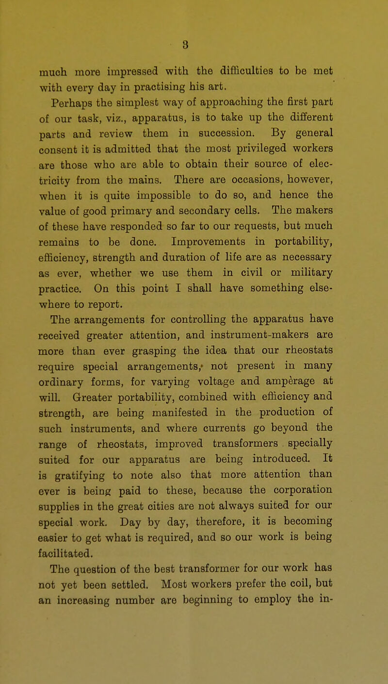 8 much more impressed with the difficulties to be met with every day in practising his art. Perhaps the simplest way of approaching the first part of our task, viz., apparatus, is to take up the different parts and review them in succession. By general consent it is admitted that the most privileged workers are those who are able to obtain their source of elec- tricity from the mains. There are occasions, however, when it is quite impossible to do so, and hence the value of good primary and secondary cells. The makers of these have responded so far to our requests, but much remains to be done. Improvements in portability, efficiency, strength and duration of life are as necessary as ever, whether we use them in civil or military practice. On this point I shall have something else- where to report. The arrangements for controlling the apparatus have received greater attention, and instrument-makers are more than ever grasping the idea that our rheostats require special arrangements,- not present in many ordinary forms, for varying voltage and amperage at will. Greater portability, combined with efficiency and strength, are being manifested in the production of such instruments, and where currents go beyond the range of rheostats, improved transformers specially suited for our apparatus are being introduced. It is gratifying to note also that more attention than ever is being paid to these, because the corporation supplies in the great cities are not always suited for our special work. Day by day, therefore, it is becoming easier to get what is required, and so our work is being facilitated. The question of the best transformer for our work has not yet been settled. Most workers prefer the coil, but an increasing number are beginning to employ the in-