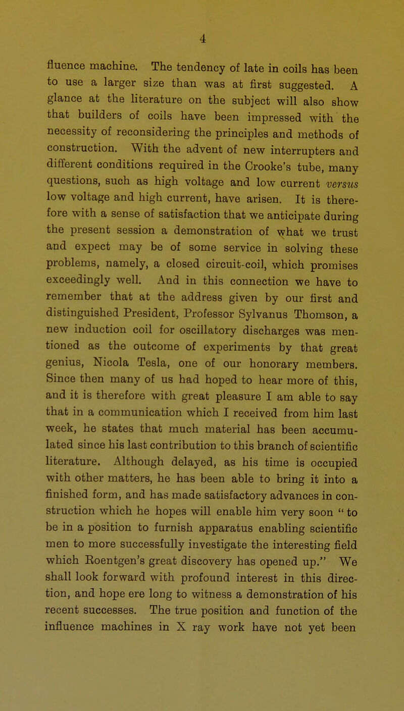 fluence machine. The tendency of late in coils has been to use a larger size than was at first suggested. A glance at the literature on the subject will also show that builders of coils have been impressed with the necessity of reconsidering the principles and methods of construction. With the advent of new interrupters and different conditions required in the Crooke's tube, many questions, such as high voltage and low current verstis low voltage and high current, have arisen. It is there- fore with a sense of satisfaction that we anticipate during the present session a demonstration of what we trust and expect may be of some service in solving these problems, namely, a closed circuit-coil, which promises exceedingly well. And in this connection we have to remember that at the address given by our first and distinguished President, Professor Sylvanus Thomson, a new induction coil for oscillatory discharges was men- tioned as the outcome of experiments by that great genius, Nicola Tesla, one of our honorary members. Since then many of us had hoped to hear more of this, and it is therefore with great pleasure I am able to say that in a communication which I received from him last week, he states that much material has been accumu- lated since his last contribution to this branch of scientific literature. Although delayed, as his time is occupied with other matters, he has been able to bring it into a finished form, and has made satisfactory advances in con- struction which he hopes will enable him very soon  to be in a position to furnish apparatus enabling scientific men to more successfully investigate the interesting field which Eoentgen's great discovery has opened up. We shall look forward with profound interest in this direc- tion, and hope ere long to witness a demonstration of his recent successes. The true position and function of the influence machines in X ray work have not yet been