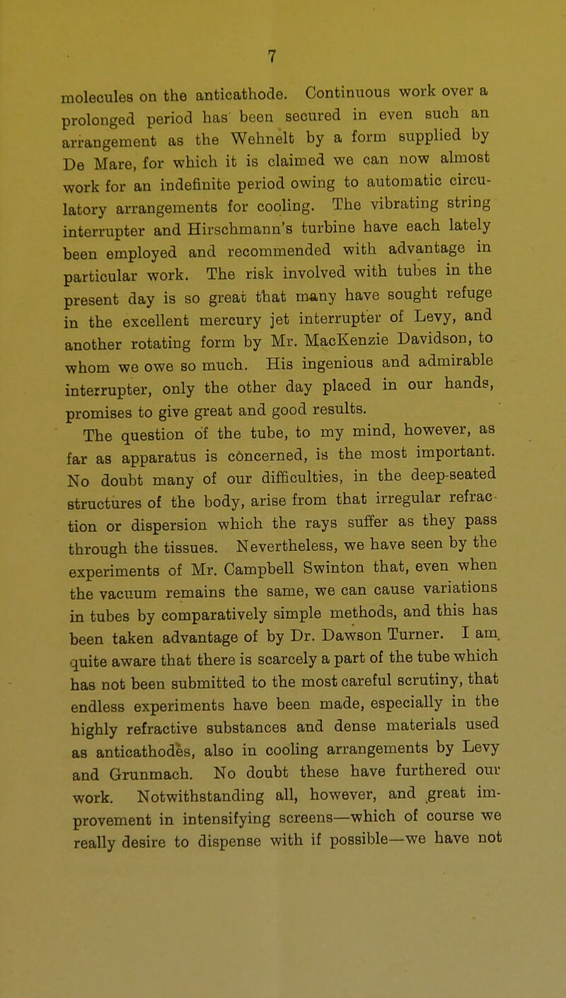 molecules on the anticathode. Continuous work over a prolonged period has been secured in even such an arrangement as the Wehnelt by a form supplied by De Mare, for which it is claimed we can now almost work for an indefinite period owing to automatic circu- latory arrangements for cooling. The vibrating string interrupter and Hirschmann's turbine have each lately been employed and recommended with advantage in particular work. The risk involved with tubes in the present day is so great that many have sought refuge in the excellent mercury jet interrupter of Levy, and another rotating form by Mr. MacKenzie Davidson, to whom we owe so much. His ingenious and admirable interrupter, only the other day placed in our hands, promises to give great and good results. The question of the tube, to my mind, however, as far as apparatus is concerned, is the most important. No doubt many of our difficulties, in the deep-seated structures of the body, arise from that irregular refrac- tion or dispersion which the rays suffer as they pass through the tissues. Nevertheless, we have seen by the experiments of Mr. Campbell Swinton that, even when the vacuum remains the same, we can cause variations in tubes by comparatively simple methods, and this has been taken advantage of by Dr. Dawson Turner. I am quite aware that there is scarcely a part of the tube which has not been submitted to the most careful scrutiny, that endless experiments have been made, especially in the highly refractive substances and dense materials used as anticathodes, also in cooling arrangements by Levy and Grunmach. No doubt these have furthered our work. Notwithstanding all, however, and great im- provement in intensifying screens—which of course we really desire to dispense with if possible—we have not