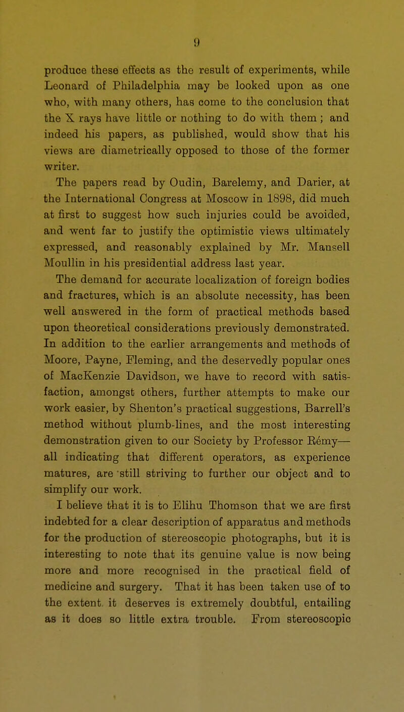 produce these effects as the result of experiments, while Leonard of Philadelphia may be looked upon as one who, with many others, has come to the conclusion that the X rays have little or nothing to do with them ; and indeed his papers, as published, would show that his views are diametrically opposed to those of the former writer. The papers read by Oudin, Barelemy, and Darier, at the International Congress at Moscow in 1898, did much at first to suggest how such injuries could be avoided, and went far to justify the optimistic views ultimately expressed, and reasonably explained by Mr. Mansell Moullin in his presidential address last year. The demand for accurate localization of foreign bodies and fractures, which is an absolute necessity, has been well answered in the form of practical methods based upon theoretical considerations previously demonstrated. In addition to the earlier arrangements and methods of Moore, Payne, Fleming, and the deservedly popular ones of MacKenzie Davidson, we have to record with satis- faction, amongst others, further attempts to make our work easier, by Shenton's practical suggestions, BarrelPs method without plumb-lines, and the most interesting demonstration given to our Society by Professor Remy— all indicating that different operators, as experience matures, are 'still striving to further our object and to simplify our work. I believe that it is to Elihu Thomson that we are first indebted for a clear description of apparatus and methods for the production of stereoscopic photographs, but it is interesting to note that its genuine value is now being more and more recognised in the practical field of medicine and surgery. That it has been taken use of to the extent it deserves is extremely doubtful, entailing as it does so little extra trouble. From stereoscopic