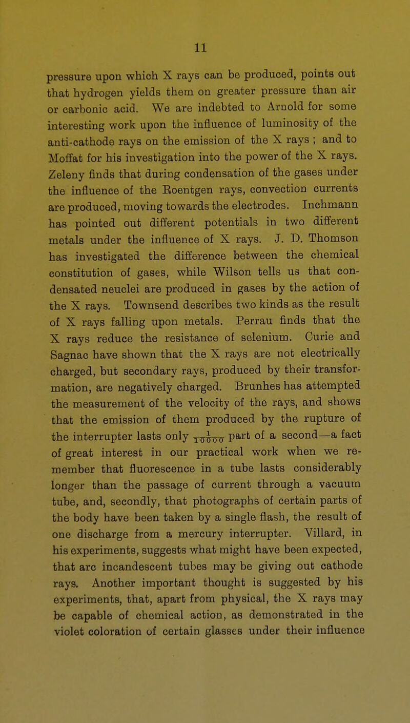 pressure upon which X rays can be produced, points out that hydrogen yields them on greater pressure than air or carbonic acid. We are indebted to Arnold for some interesting work upon the influence of luminosity of the anti-cathode rays on the emission of the X rays ; and to Moffat for his investigation into the power of the X rays. Zeleny finds that during condensation of the gases under the influence of the Eoentgen rays, convection currents are produced, moving towards the electrodes. Inchmann has pointed out different potentials in two different metals under the influence of X rays. J. D. Thomson has investigated the difference between the chemical constitution of gases, while Wilson tells us that con- densated neuclei are produced in gases by the action of the X rays. Townsend describes two kinds as the result of X rays falling upon metals. Perrau finds that the X rays reduce the resistance of selenium. Curie and Sagnac have shown that the X rays are not electrically charged, but secondary rays, produced by their transfor- mation, are negatively charged. Brunhes has attempted the measurement of the velocity of the rays, and shows that the emission of them produced by the rupture of the interrupter lasts only part of a second—a fact of great interest in our practical work when we re- member that fluorescence in a tube lasts considerably longer than the passage of current through a vacuum tube, and, secondly, that photographs of certain parts of the body have been taken by a single flash, the result of one discharge from a mercury interrupter. Villard, in his experiments, suggests what might have been expected, that arc incandescent tubes may be giving out cathode rays. Another important thought is suggested by his experiments, that, apart from physical, the X rays may be capable of chemical action, as demonstrated in the violet coloration of certain glasses under their influence