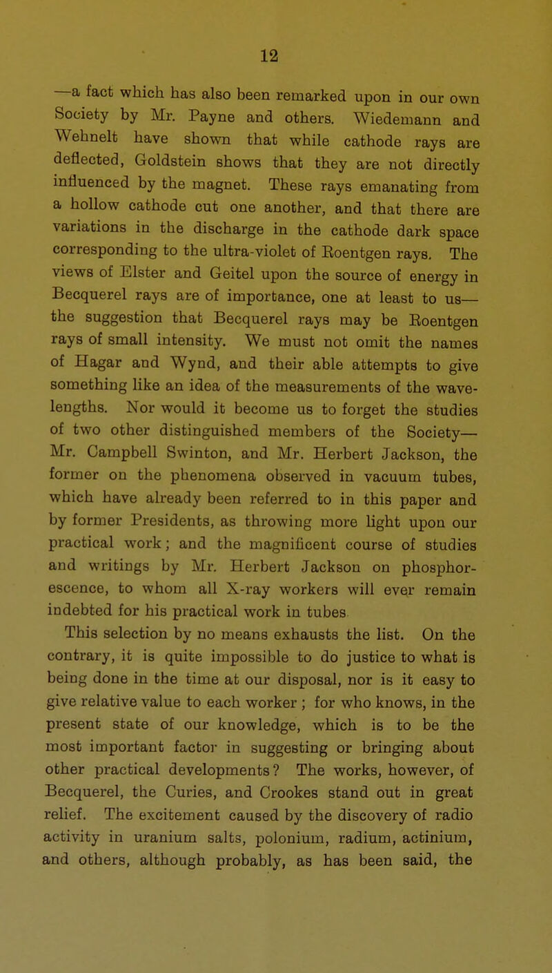 —a fact which has also been remarked upon in our own Society by Mr. Payne and others. Wiedemann and Wehnelt have shown that while cathode rays are deflected, Goldstein shows that they are not directly influenced by the magnet. These rays emanating from a hollow cathode cut one another, and that there are variations in the discharge in the cathode dark space corresponding to the ultra-violet of Roentgen rays. The views of Elster and Geitel upon the source of energy in Becquerel rays are of importance, one at least to us— the suggestion that Becquerel rays may be Roentgen rays of small intensity. We must not omit the names of Hagar and Wynd, and their able attempts to give something like an idea of the measurements of the wave- lengths. Nor would it become us to forget the studies of two other distinguished members of the Society— Mr. Campbell Swinton, and Mr. Herbert Jackson, the former on the phenomena observed in vacuum tubes, which have already been referred to in this paper and by former Presidents, as throwing more light upon our practical work; and the magnificent course of studies and writings by Mr. Herbert Jackson on phosphor- escence, to whom all X-ray workers will ever remain indebted for his practical work in tubes This selection by no means exhausts the list. On the contrary, it is quite impossible to do justice to what is being done in the time at our disposal, nor is it easy to give relative value to each worker ; for who knows, in the present state of our knowledge, which is to be the most important factor in suggesting or bringing about other practical developments? The works, however, of Becquerel, the Curies, and Crookes stand out in great relief. The excitement caused by the discovery of radio activity in uranium salts, polonium, radium, actinium, and others, although probably, as has been said, the