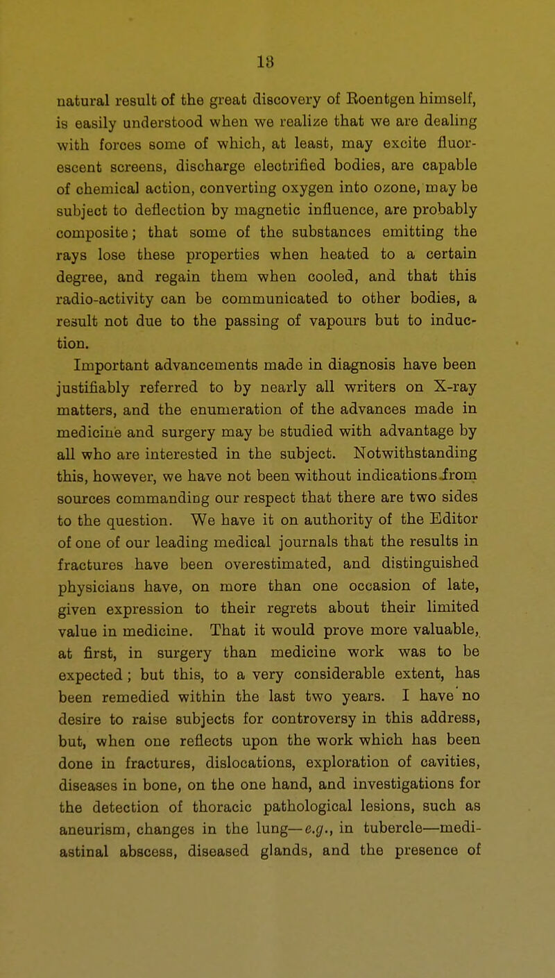 18 natural result of the great discovery of Eoentgen himself, is easily understood when we realize that we are dealing with forces some of which, at least, may excite fluor- escent screens, discharge electrified bodies, are capable of chemical action, converting oxygen into ozone, may be subject to deflection by magnetic influence, are probably composite; that some of the substances emitting the rays lose these properties when heated to a certain degree, and regain them when cooled, and that this radio-activity can be communicated to other bodies, a result not due to the passing of vapours but to induc- tion. Important advancements made in diagnosis have been justifiably referred to by nearly all writers on X-ray matters, and the enumeration of the advances made in medicine and surgery may be studied with advantage by all who are interested in the subject. Notwithstanding this, however, we have not been without indicationsirom sources commanding our respect that there are two sides to the question. We have it on authority of the Editor of one of our leading medical journals that the results in fractures have been overestimated, and distinguished physicians have, on more than one occasion of late, given expression to their regrets about their limited value in medicine. That it would prove more valuable, at first, in surgery than medicine work was to be expected; but this, to a very considerable extent, has been remedied within the last two years. I have no desire to raise subjects for controversy in this address, but, when one reflects upon the work which has been done in fractures, dislocations, exploration of cavities, diseases in bone, on the one hand, and investigations for the detection of thoracic pathological lesions, such as aneurism, changes in the lung— e.g., in tubercle—medi- astinal abscess, diseased glands, and the presence of