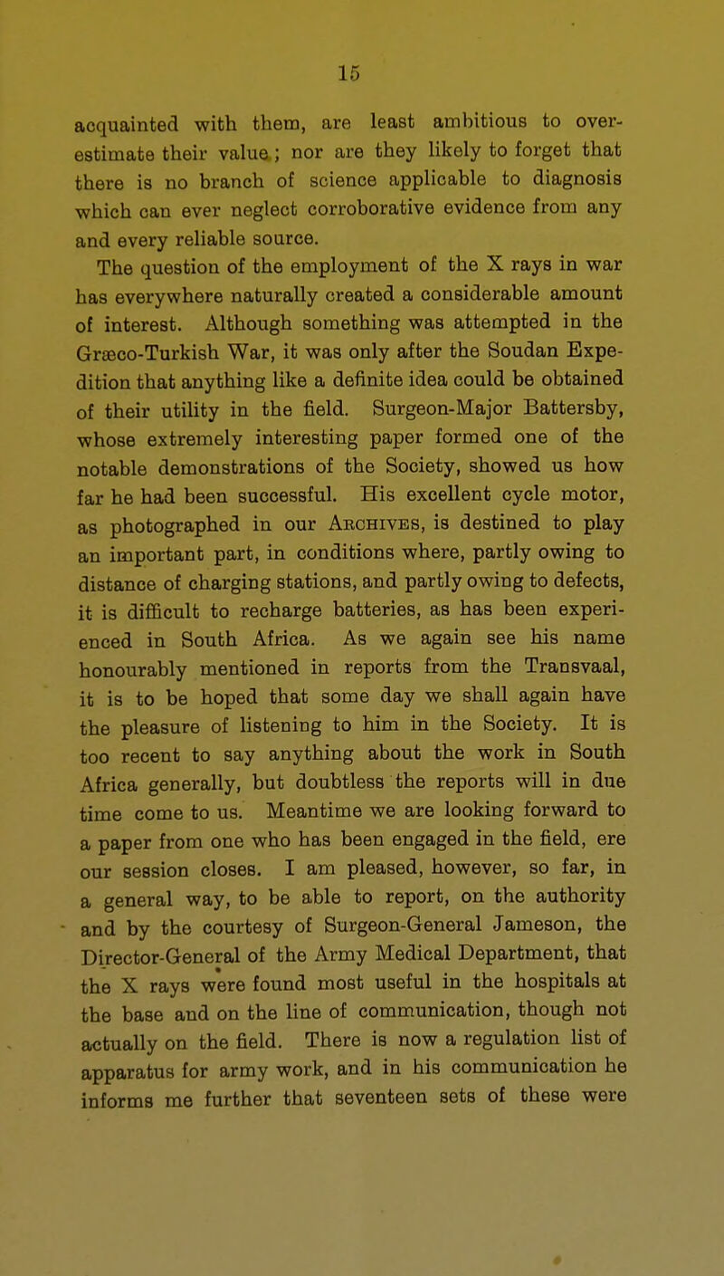 acquainted with them, are least ambitious to over- estimate their value,; nor are they likely to forget that there is no branch of science applicable to diagnosis which can ever neglect corroborative evidence from any and every reliable source. The question of the employment of the X rays in war has everywhere naturally created a considerable amount of interest. Although something was attempted in the Grteco-Turkish War, it was only after the Soudan Expe- dition that anything like a definite idea could be obtained of their utility in the field. Surgeon-Major Battersby, whose extremely interesting paper formed one of the notable demonstrations of the Society, showed us how far he had been successful. His excellent cycle motor, as photographed in our Archives, is destined to play an important part, in conditions where, partly owing to distance of charging stations, and partly owing to defects, it is difficult to recharge batteries, as has been experi- enced in South Africa. As we again see his name honourably mentioned in reports from the Transvaal, it is to be hoped that some day we shall again have the pleasure of listening to him in the Society. It is too recent to say anything about the work in South Africa generally, but doubtless the reports will in due time come to us. Meantime we are looking forward to a paper from one who has been engaged in the field, ere our session closes. I am pleased, however, so far, in a general way, to be able to report, on the authority and by the courtesy of Surgeon-General Jameson, the Director-General of the Army Medical Department, that the X rays were found most useful in the hospitals at the base and on the line of communication, though not actually on the field. There is now a regulation list of apparatus for army work, and in his communication he informs me further that seventeen sets of these were »