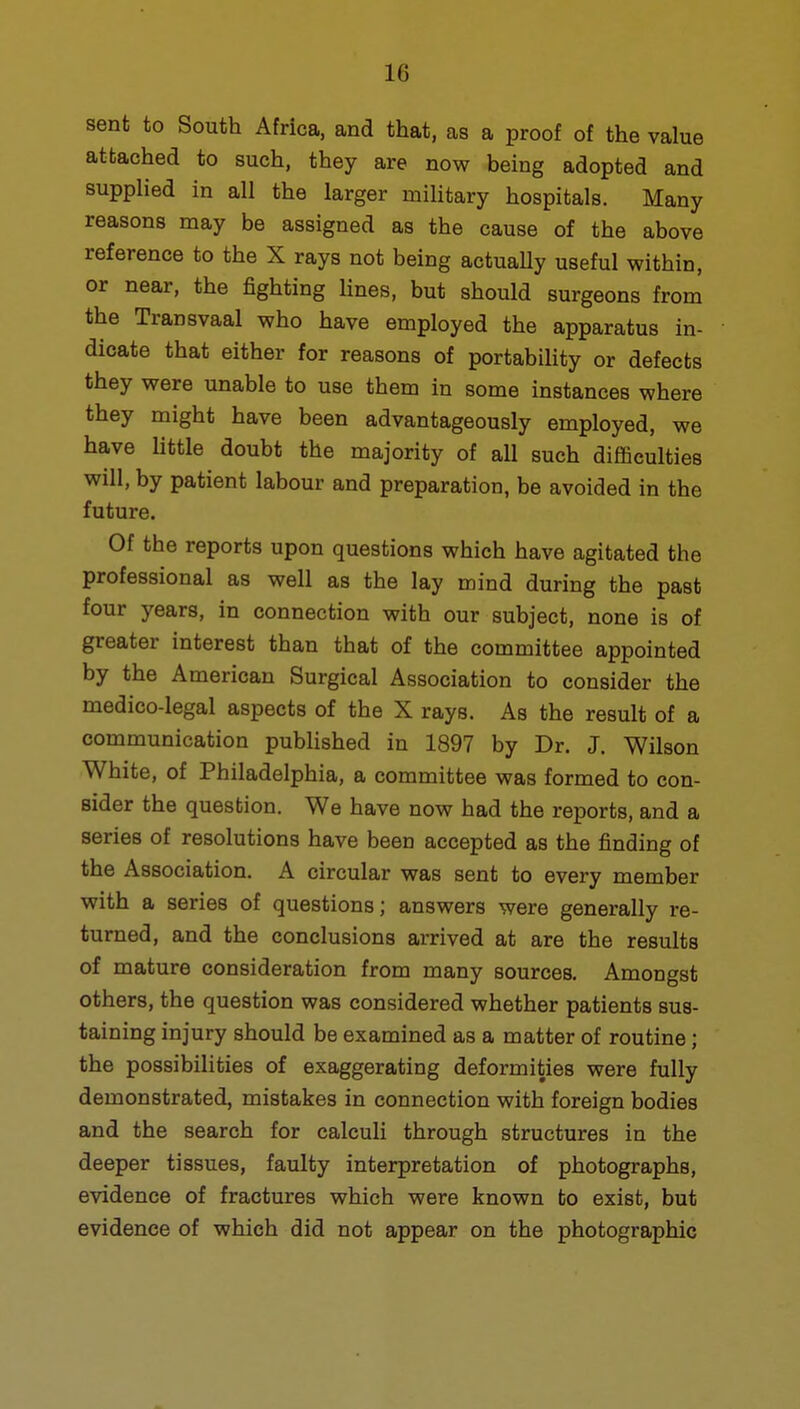 sent to South Africa, and that, as a proof of the value attached to such, they are now being adopted and supplied in all the larger military hospitals. Many reasons may be assigned as the cause of the above reference to the X rays not being actually useful within, or near, the fighting lines, but should surgeons from the Transvaal who have employed the apparatus in- dicate that either for reasons of portability or defects they were unable to use them in some instances where they might have been advantageously employed, we have little doubt the majority of all such difficulties will, by patient labour and preparation, be avoided in the future. Of the reports upon questions which have agitated the professional as well as the lay mind during the past four years, in connection with our subject, none is of greater interest than that of the committee appointed by the American Surgical Association to consider the medico-legal aspects of the X rays. As the result of a communication published in 1897 by Dr. J. Wilson White, of Philadelphia, a committee was formed to con- sider the question. We have now had the reports, and a series of resolutions have been accepted as the finding of the Association. A circular was sent to every member with a series of questions; answers were generally re- turned, and the conclusions arrived at are the results of mature consideration from many sources. Amongst others, the question was considered whether patients sus- taining injury should be examined as a matter of routine; the possibilities of exaggerating deformities were fully demonstrated, mistakes in connection with foreign bodies and the search for calculi through structures in the deeper tissues, faulty interpretation of photographs, evidence of fractures which were known to exist, but evidence of which did not appear on the photographic