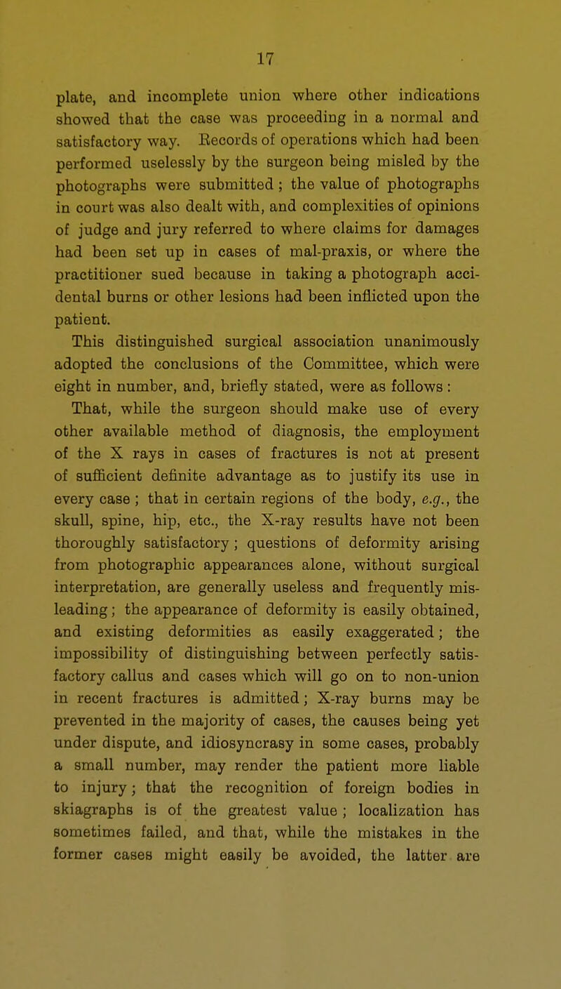 plate, and incomplete union where other indications showed that the case was proceeding in a normal and satisfactory way. Eecords of operations which had been performed uselessly by the surgeon being misled by the photographs were submitted ; the value of photographs in court was also dealt with, and complexities of opinions of judge and jury referred to where claims for damages had been set up in cases of mal-praxis, or where the practitioner sued because in taking a photograph acci- dental burns or other lesions had been inflicted upon the patient. This distinguished surgical association unanimously adopted the conclusions of the Committee, which were eight in number, and, briefly stated, were as follows: That, while the surgeon should make use of every other available method of diagnosis, the employment of the X rays in cases of fractures is not at present of sufficient definite advantage as to justify its use in every case ; that in certain regions of the body, e.g., the skull, spine, hip, etc., the X-ray results have not been thoroughly satisfactory; questions of deformity arising from photographic appearances alone, without surgical interpretation, are generally useless and frequently mis- leading ; the appearance of deformity is easily obtained, and existing deformities as easily exaggerated; the impossibility of distinguishing between perfectly satis- factory callus and cases which will go on to non-union in recent fractures is admitted; X-ray burns may be prevented in the majority of cases, the causes being yet under dispute, and idiosyncrasy in some cases, probably a small number, may render the patient more liable to injury; that the recognition of foreign bodies in skiagraphs is of the greatest value ; localization has sometimes failed, and that, while the mistakes in the former cases might easily be avoided, the latter are