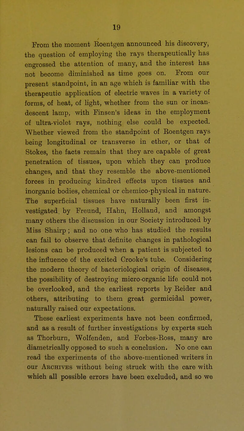 From the moment Eoentgen announced his discovery, the question of employing the rays therapeutically has engrossed the attention of many, and the interest has not become diminished as time goes on. From our present standpoint, in an age which is familiar with the therapeutic application of electric waves in a variety of forms, of heat, of light, whether from the sun or incan- descent lamp, with Finsen's ideas in the employment of ultra-violet rays, nothing else could be expected. Whether viewed from the standpoint of Eoentgen rays being longitudinal or transverse in ether, or that of Stokes, the facts remain that they are capable of great penetration of tissues, upon which they can produce changes, and that they resemble the above-mentioned forces in producing kindred effects upon tissues and inorganic bodies, chemical or chemico-physical in nature. The superficial tissues have naturally been first in- vestigated, by Freund, Hahn, Holland, and amongst many others the discussion in our Society introduced by Miss Shairp; and no one who has studied the results can fail to observe that definite changes in pathological lesions can be produced when a patient is subjected to the influence of the excited Orooke's tube. Considering the modern theory of bacteriological origin of diseases, the possibility of destroying micro-organic life could not be overlooked, and the earliest reports by Eeider and others, attributing to them great germicidal power, naturally raised our expectations. These earliest experiments have not been confirmed, and as a result of further investigations by experts such as Thorburn, Wolfenden, and Forbes-Eoss, many are diametrically opposed to such a conclusion. No one can read the experiments of the above-mentioned writers in our Archives without being struck with the care with which all possible errors have been excluded, and so we