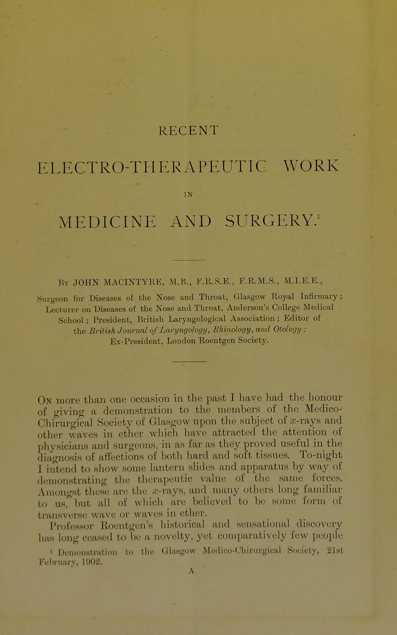 ELECTRO-THERAPEUTIC WORK IN iMEDICINE AND SURGERY; By JOHN MACINTYRE, M.B., F.R.S.E., F.R.M.S., M.I.E.E., Surgeon for Diseases of the Nose and Throat, Glasgow Royal Infirmary; Lecturer on Diseases of the Nose and Throat, Anderson's College Medical School; President, British Laryngologioal Association ; Editor of the British Journal of Laryngology, Rhinoloqy, and Otology; Ex-President, London Roentgen Society. On more than one occasion in the past I have had the honour of giving a demonstration to tlie members of the Medico- Chirurgical Society of Glasgow upon tlie subject of a;-rays and other waves in ether which have attracted tlie attention of physicians and surgeons, in as far as they proved useful in the diagnosis of affections of both hard and soft tissues. To-night I intend to sliow some lantern slides and jipparatus by way of demonstrating the therapeutic value of the same _ forces. Amongst tliese are the ,x'-rays, and many otliers long familiar to us, but all of which are believed to be some form of transverse wave or waves in ether. Professor Roentgen's historical and sensational discovery has long ceased to be a novelty, yet comparatively few people I Demonstration to the Chisgow Mcdico-Chirurgical Society, 21st FebruaiT, 1902. A