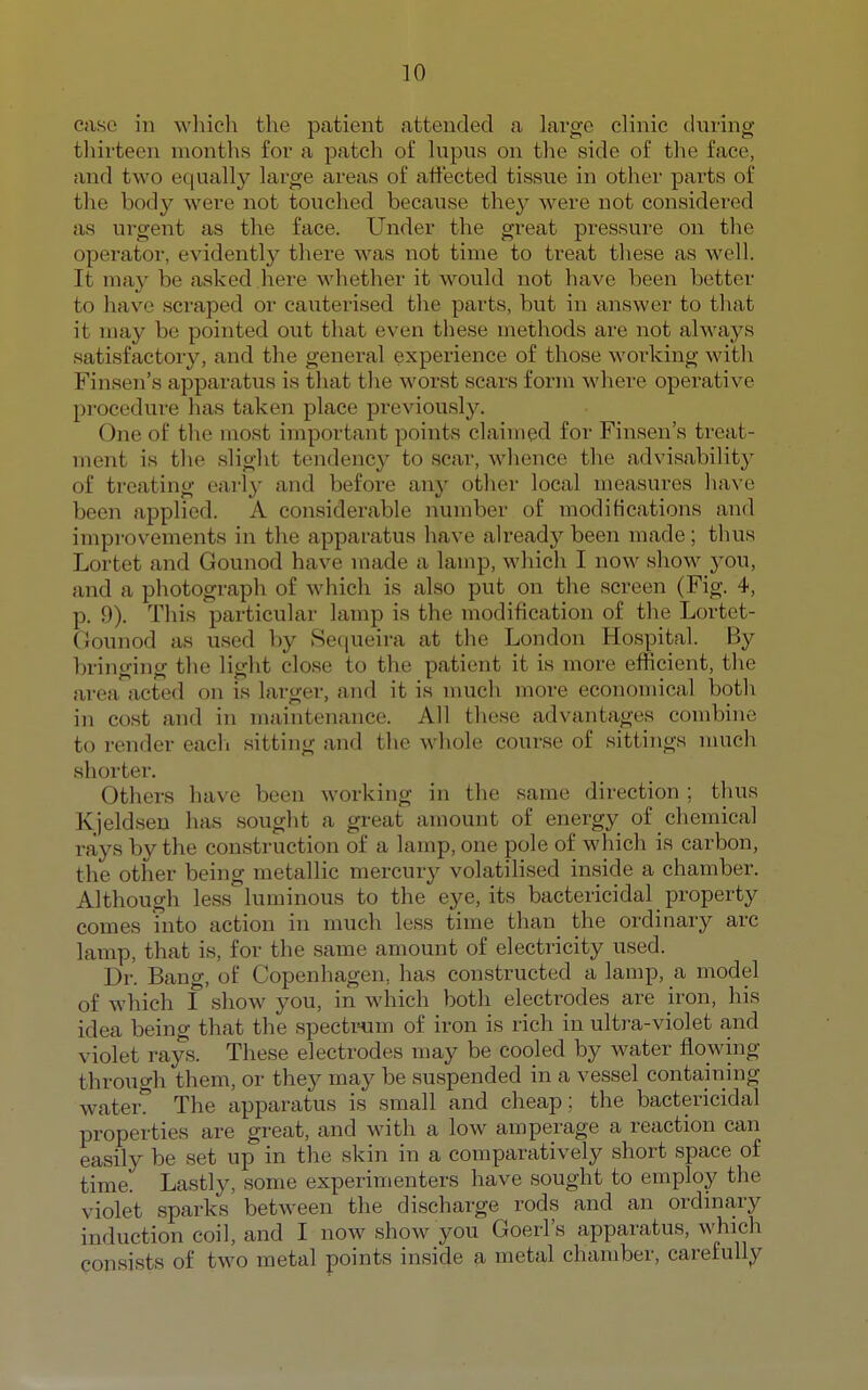 case in which the patient attended a large clinic during tliirteen months for a patch of lupus on tlie side of the face, and two equallj^ large areas of affected tissue in other parts of the bod}^ were not touched because they were not considered as urgent as the face. Under the great pressure on the operator, evidently tliere was not time to treat tliese as well. It may be asked liere wliether it would not have been better to have scraped or cauterised tlie parts, but in answer to that it may be pointed out that even these methods are not always satisfactory, and the general experience of those working witli Finsen's apparatus is that tlie worst scars form where operative procedure has taken place previously. One of tlie most important points claimed for Finsen's treat- ment is the slight tendency to scar, whence the advisability of treating early and before any other local measures have been applied. A considerable number of modifications and improvements in the apparatus have already been made; thus Lortet and Gounod have made a lamp, which I now show you, and a photograph of which is also put on the screen (Fig. 4, p. 9). This particular lamp is the modification of the Lortet- Oounod as used by Se([ueira at the London Hospital. By bringing tlie light close to the patient it is more efficient, the area acted on is larger, and it is much more economical both in cost and in maintenance. All tliese advantages combine to render eacli sitting and the whole course of sittings much shorter. Others have been working in the same direction ; thus Kjeldsen has sought a great amount of energy of chemical rays by the construction of a lamp, one pole of which is carbon, the other being metallic mercury volatilised inside a chamber. Although less luminous to the eye, its bactericidal property comes fiito action in much less time than the ordinary arc lamp, that is, for the same amount of electricity used. Dr. Bang, of Copenhagen, has constructed a lamp, a model of which I show you, in which both electrodes are iron, his idea being that the spectrum of iron is rich in ultra-violet and violet rays. These electrodes may be cooled by water flowing through them, or they may be suspended in a vessel containing water. The apparatus is small and cheap ; the bactericidal properties are great, and with a low amperage a reaction can easily be set up in the skin in a comparatively short space of time. Lastly, some experimenters have sought to employ the violet sparks between the discharge rods and an ordinary induction coil, and I now show you Goerl's apparatus, which consists of two metal points inside a metal chamber, carefully