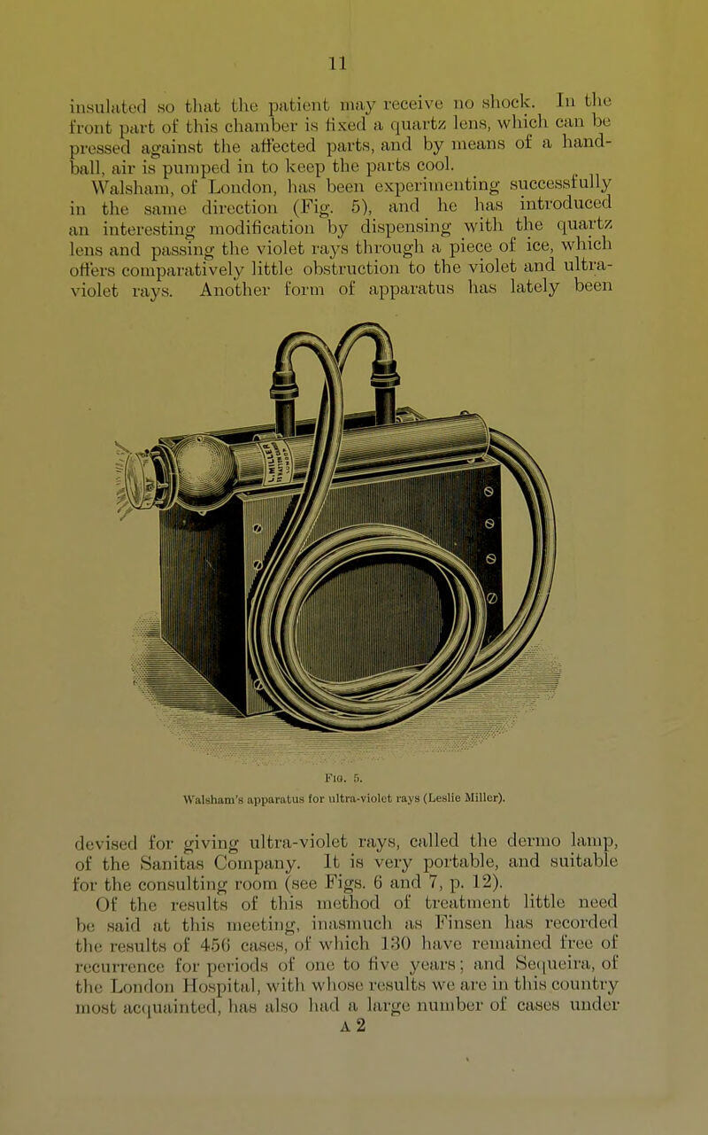 insulated so that the patient may receive no shock. In tlie front part of this chamber is fixed a quartz lens, which can be pressed against the affected parts, and by means of a hand- ball, air is pumped in to keep the parts cool. Walsham, of London, has been experimenting successfully in the same direction (Fig. 5), and he has introduced an interesting modification by dispensing with the quartz lens and passing the violet rays through a piece of ice, which offers comparatively little obstruction to the violet and ultra- violet rays. Another form of apparatus has lately been Km. f). Walsham's apparatus for \iltra-violot rays (Leslie Miller). devised for giving ultra-violet rays, called the dermo lamp, of the Sanitas Company. It is very portable, and suitable for the consulting room (see Figs. 6 and 7, p. 12). Of the results of this method of treatment little need be said at this meeting, inasmuch as Finsen has recorded the results of 456 cases, of which 130 have remained free of recurrence for periods of one to five years; and Setjueira, of the London Hospital, with whose results we are in this country most acquainted, has also had a large number of cases under