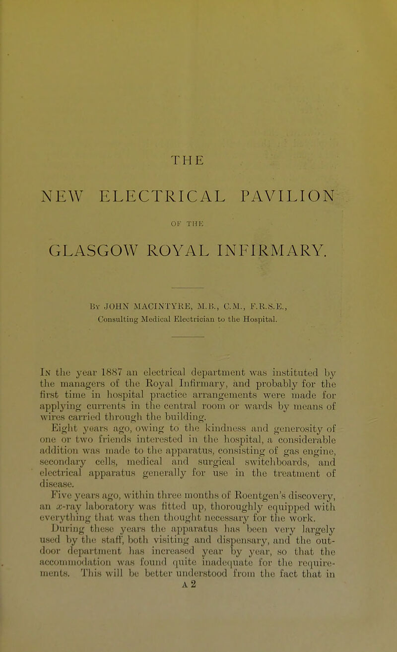 THE NEW ELECTRICAL PAVILION 01> THE GLASGOW ROYAL INFIRMARY. By JOHN MACINTYRE, M.B., CM., F.RS.E., Consulting Medical Electrician to the Hospital. In the year 188V an electrical department was instituted by the managers of the Royal Infirmary, and probably for the Hist time in hospital practice arrangements were made for applying currents in the central room or wards by means of wires carried through the building. Eight years ago, owing to the kindness and generosity of one or two friends interested in the hospital, a considerable addition was made to the apparatus, consisting of gas engine, secondary cells, medical and surgical switchboards, and electrical apparatus generally for use in the treatment of disease. Five years ago, w ithin three 1 ithsof Roentgen's discovery, an cc-ray laboratory was fitted up, thoroughly equipped with everything that was then thought necessary for the work. During these years the apparatus has been very largely by the staff', both visiting and dispensary, and the out- door department has increased year by year, so that the accommodation was found quite inadequate for the require- ments. This will be better understood from the fact that in A2