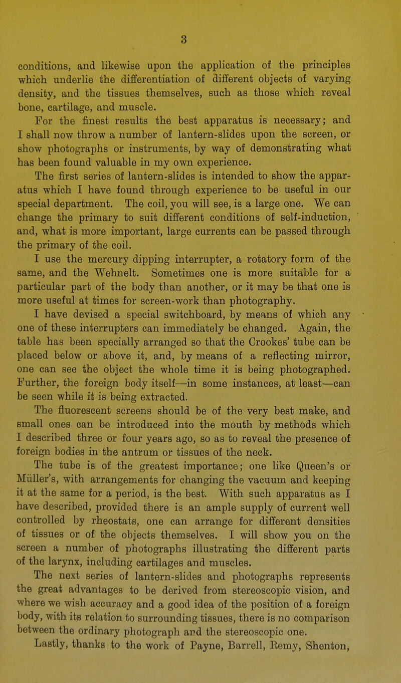 conditions, and likewise upon the application of the principles which underlie the differentiation of different objects of varying density, and the tissues themselves, such as those which reveal bone, cartilage, and muscle. For the finest results the best apparatus is necessary; and I shall now throw a number of lantern-slides upon the screen, or show photographs or instruments, by way of demonstrating what has been found valuable in my own experience. The first series of lantern-slides is intended to show the appar- atus which I have found through experience to be useful in our special department. The coil, you will see, is a large one. We can change the primary to suit different conditions of self-induction, and, what is more important, large currents can be passed through the primary of the coil. I use the mercury dipping interrupter, a rotatory form of the same, and the Wehnelt. Sometimes one is more suitable for a particular part of the body than another, or it may be that one is more useful at times for screen-work than photography. I have devised a special switchboard, by means of which any one of these interrupters can immediately be changed. Again, the table has been specially arranged so that the Crookes' tube can be placed below or above it, and, by means of a reflecting mirror, one can see the object the whole time it is being photographed. Further, the foreign body itself—in some instances, at least—can be seen while it is being extracted. The fluorescent screens should be of the very best make, and small ones can be introduced into the mouth by methods which I described three or four years ago, so as to reveal the presence of foreign bodies in the antrum or tissues of the neck. The tube is of the greatest importance; one like Queen's or Miiller's, with arrangements for changing the vacuum and keeping it at the same for a period, is the best. With such apparatus as I have described, provided there is an ample supply of current well controlled by rheostats, one can arrange for different densities of tissues or of the objects themselves. I will show you on the screen a number of photographs illustrating the different parts of the larynx, including cartilages and muscles. The next series of lantern-slides and photographs represents the great advantages to be derived from stereoscopic vision, and where we wish accuracy and a good idea of the position of a foreign body, with its relation to surrounding tissues, there is no comparison between the ordinary photograph and the stereoscopic one. Lastly, thanks to the work of Payne, Barrell, Kemy, Shenton,