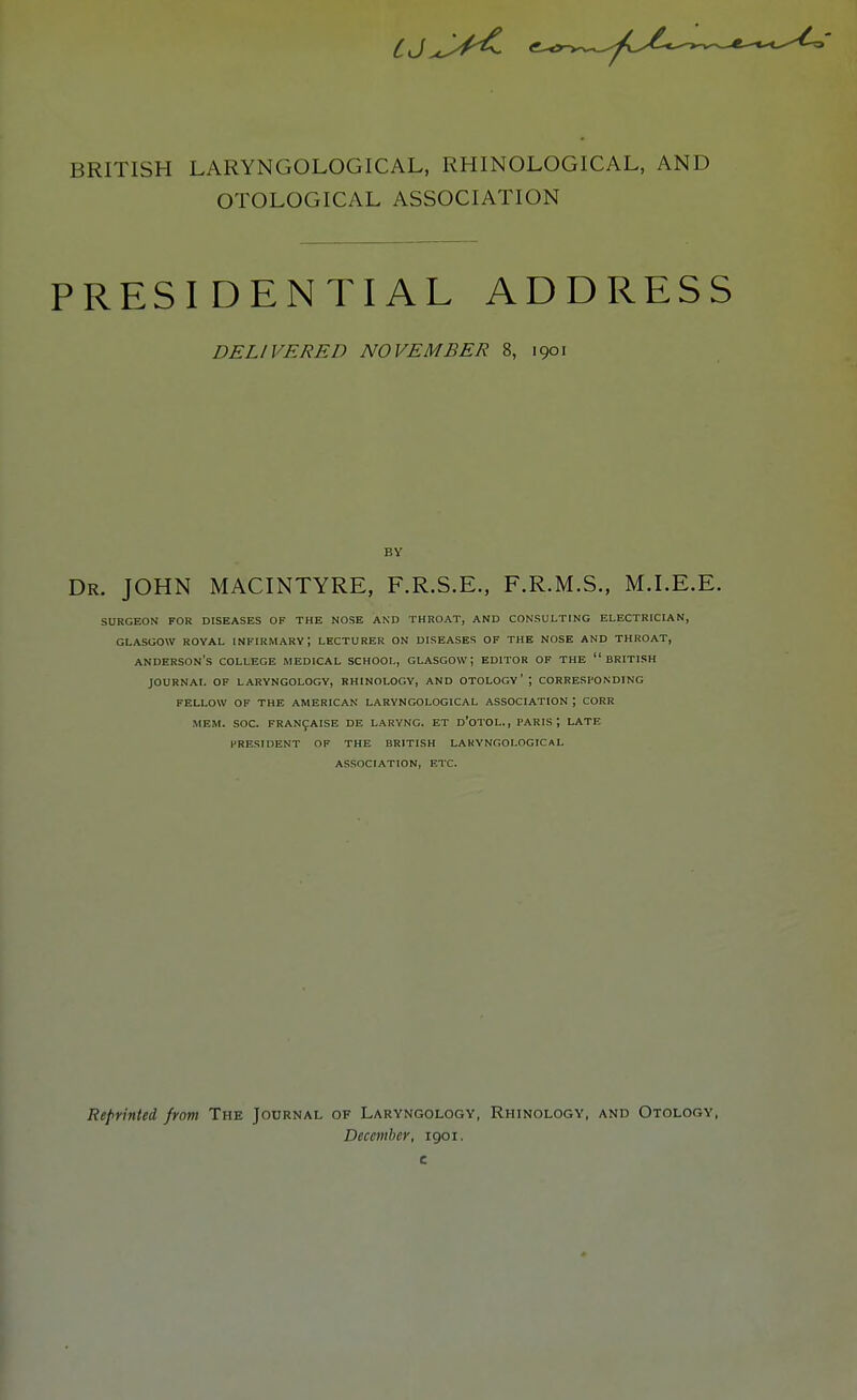 BRITISH LARYNGOLOGICAL, RHINOLOGICAL, AND OTOLOGICAL ASSOCIATION PRESIDENTIAL ADDRESS DELIVERED NOVEMBER 8, 1901 BY Dr. JOHN MACINTYRE, F.R.S.E., F.R.M.S., M.I.E.E. SURGEON FOR DISEASES OF THE NOSE AND THROAT, AND CONSULTING ELECTRICIAN, GLASGOW ROYAL INFIRMARY ; LECTURER ON DISEASES OF THE NOSE AND THROAT, ANDERSON'S COLLEGE MEDICAL SCHOOL, GLASGOW; EDITOR OF THE BRITISH JOURNAL OF LARYNGOLOGY, RHINOLOGY, AND OTOLOGY' ; CORRESPONDING FELLOW OF THE AMERICAN LARYNGOLOGICAL ASSOCIATION ; CORR MEM. SOC. FRANCAISE DE LARYNG. ET D'OTOL., PARIS \ LATE PRESIDENT OF THE BRITISH LARYNGOLOGICAL ASSOCIATION, ETC. Reprinted from The Journal of Laryngology, Rhinology, and Otology, December, 1901.