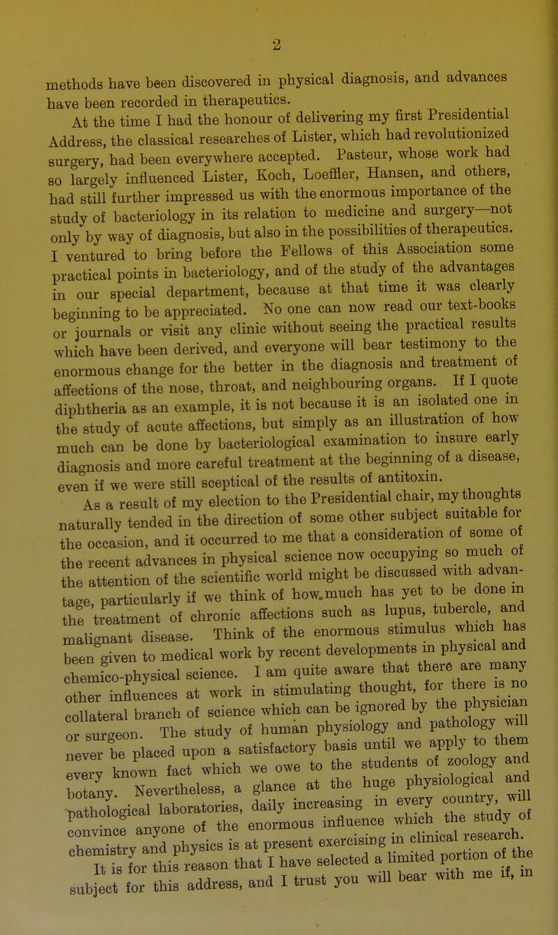 ■2 methods have been discovered in physical diagnosis, and advances have been recorded in therapeutics. At the time I had the honour of delivering my first Presidential Address, the classical researches of Lister, which had revolutionized surgery, had been everywhere accepted. Pasteur, whose work had so largely influenced Lister, Koch, Loeffler, Hansen, and others, had still further impressed us with the enormous importance of the study of bacteriology in its relation to medicine and surgery—not only by way of diagnosis, but also in the possibilities of therapeutics. I ventured to bring before the Fellows of this Association some practical points in bacteriology, and of the study of the advantages in our special department, because at that time it was clearly beginning to be appreciated. No one can now read our text-books or journals or visit any clinic without seeing the practical results which have been derived, and everyone will bear testimony to the enormous change for the better in the diagnosis and treatment of affections of the nose, throat, and neighbouring organs. If I quote diphtheria as an example, it is not because it is an isolated one m the study of acute affections, but simply as an illustration of how much can be done by bacteriological examination to insure early diagnosis and more careful treatment at the beginning of a disease, even if we were still sceptical of the results of antitoxin. As a result of my election to the Presidential chair, my thoughts naturally tended in the direction of some other subject suitable for the occasion, and it occurred to me that a consideration of some of the recent advances in physical science now occupying so much of the attention of the scientific world might be discussed with ;advan- tage, particularly if we think of how.much has yet to be done m he treatment of chronic affections such as lupus tubercle and malignant disease. Think of the enormous stimulus which has Ten given to medical work by recent developments m physical and chemico-physical science. I am quite aware that there are many tZllences at work in stimulating collateral branch of science which can be ignored by the physician or surgeon. The study of human physiology and pathology^ will nPvlT be nlaced upon a satisfactory basis until we apply to them .abj^te this address, and I trust you win bear w:th me 4 .