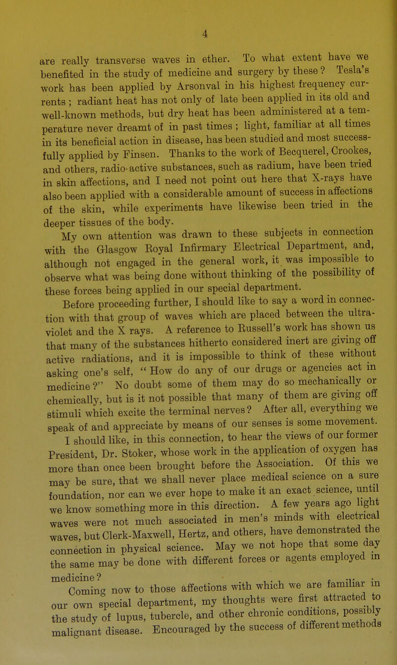 are really transverse waves in ether. To what extent have we benefited in the study of medicine and surgery by these ? Tesla's work has been applied by Arsonval in his highest frequency cur- rents ; radiant heat has not only of late been applied in its old and well-known methods, but dry heat has been administered at a tem- perature never dreamt of in past times ; light, familiar at all times in its beneficial action in disease, has been studied and most success- fully applied by Finsen. Thanks to the work of Becquerel, Crookes, and others, radio-active substances, such as radium, have been tried in skin affections, and I need not point out here that X-rays have also been applied with a considerable amount of success in affections of the skin, while experiments have likewise been tried in the deeper tissues of the body. My own attention was drawn to these subjects in connection with the Glasgow Koyal Infirmary Electrical Department, and, although not engaged in the general work, it was impossible to observe what was being done without thinking of the possibility of these forces being applied in our special department. Before proceeding further, I should like to say a word in connec- tion with that group of waves which are placed between the ultra- violet and the X rays. A reference to Eussell's work has shown us that many of the substances hitherto considered inert are giving off active radiations, and it is impossible to think of these without asking one's self,  How do any of our drugs or agencies act m medicine ? No doubt some of them may do so mechanically or chemically, but is it not possible that many of them are giving off stimuli which excite the terminal nerves? After all, everything we speak of and appreciate by means of our senses is some movement. I should like, in this connection, to hear the views of our former President, Dr. Stoker, whose work in the application of oxygen has more than once been brought before the Association. Of this we may be sure, that we shall never place medical science on a sure foundation, nor can we ever hope to make it an exact. science, until we know something more in this direction. A few years ago light waves were not much associated in men's minds with electrical waves, but Clerk-Maxwell, Hertz, and others, have demonstrated the connection in physical science. May we not hope that some day the same may be done with different forces or agents employed m medicine? , . , „ Coming now to those affections with which we are famihai in our own special department, my thoughts were first attracted to the study of lupus, tubercle, and other chronic conditions possibly malignant disease. Encouraged by the success of different methods