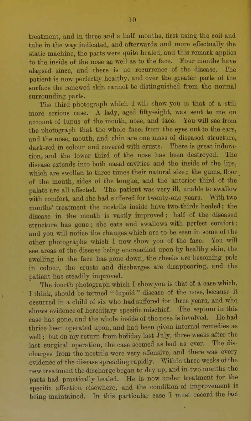 treatment, and in three and a half months, first using the coil and tube in the way indicated, and afterwards and more effectually the static machine, the parts were quite healed, and this remark applies to the inside of the nose as well as to the face. Four months have elapsed since, and there is no recurrence of the disease. The patient is now perfectly healthy, and over the greater parts of the surface the renewed skin cannot be distinguished from the normal surrounding parts. The third photograph which I will show you is that of a still more serious case. A lady, aged fifty-eight, was sent to me on account of lupus of the mouth, nose, and face. You will see from the photograph that the whole face, from the eyes out to the ears, and the nose, mouth, and chin are one mass of diseased structure, dark-red in colour and covered with crusts. There is great indura- tion, and the lower third of the nose has been destroyed. The disease extends into both nasal cavities and the inside of the lips, which are swollen to three times their natural size; the gums, floor < of the mouth, sides of the tongue, and the anterior third of the palate are all affected. The patient was very ill, unable to swallow with comfort, and she had suffered for twenty-one years. With two months' treatment the nostrils inside have two-thirds healed; the disease in the mouth is vastly improved; half of the diseased structure has gone ; she eats and swallows with perfect comfort; and you will notice the changes which are to be seen in some of the other photographs which I now show you of the face. You will see areas of the disease being encroached upon by healthy skin, the swelling in the face has gone down, the cheeks are becoming pale in colour, the crusts and discharges are disappearing, and the patient has steadily improved. The fourth photograph which I show you is that of a case which, I think, should be termed  lupoid disease of the nose, because it occurred in a child of six who had suffered for three years, and who shows evidence of hereditary specific mischief. The septum in this case has gone, and the whole inside of the nose is involved. He had thrice been operated upon, and had been given internal remedies as well; but on my return from holiday last July, three weeks after the last surgical operation, the case seemed as bad as ever. The dis- charges from the nostrils were very offensive, and there was every evidence of the disease spreading rapidly. Within three weeks of the new treatment the discharge began to dry up, and in two months the parts had practically healed. He is now under treatment for the specific affection elsewhere, and the condition of improvement is being maintained. In this particular case I must record the fact