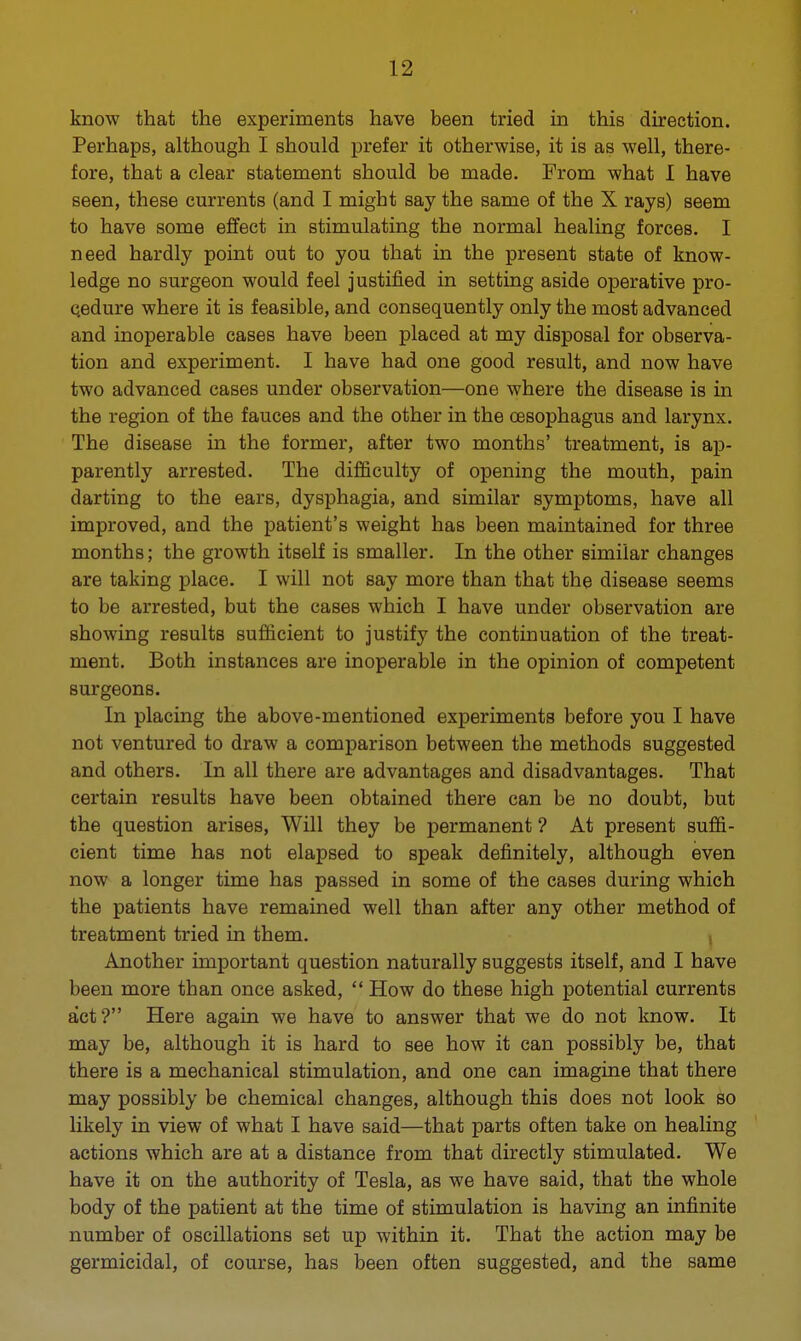 know that the experiments have been tried in this direction. Perhaps, although I should prefer it otherwise, it is as well, there- fore, that a clear statement should be made. From what 1 have seen, these currents (and I might say the same of the X rays) seem to have some effect in stimulating the normal healing forces. I need hardly point out to you that in the present state of know- ledge no surgeon would feel justified in setting aside operative pro- cedure where it is feasible, and consequently only the most advanced and inoperable cases have been placed at my disposal for observa- tion and experiment. I have had one good result, and now have two advanced cases under observation—one where the disease is in the region of the fauces and the other in the oesophagus and larynx. The disease in the former, after two months' treatment, is ap- parently arrested. The difficulty of opening the mouth, pain darting to the ears, dysphagia, and similar symptoms, have all improved, and the patient's weight has been maintained for three months; the growth itself is smaller. In the other similar changes are taking place. I will not say more than that the disease seems to be arrested, but the caseB which I have under observation are showing results sufficient to justify the continuation of the treat- ment. Both instances are inoperable in the opinion of competent surgeons. In placing the above-mentioned experiments before you I have not ventured to draw a comparison between the methods suggested and others. In all there are advantages and disadvantages. That certain results have been obtained there can be no doubt, but the question arises, Will they be permanent ? At present suffi- cient time has not elapsed to speak definitely, although even now a longer time has passed in some of the cases during which the patients have remained well than after any other method of treatment tried in them. Another important question naturally suggests itself, and I have been more than once asked,  How do these high potential currents act? Here again we have to answer that we do not know. It may be, although it is hard to see how it can possibly be, that there is a mechanical stimulation, and one can imagine that there may possibly be chemical changes, although this does not look so likely in view of what I have said—that parts often take on healing actions which are at a distance from that directly stimulated. We have it on the authority of Tesla, as we have said, that the whole body of the patient at the time of stimulation is having an infinite number of oscillations set up within it. That the action may be germicidal, of course, has been often suggested, and the same