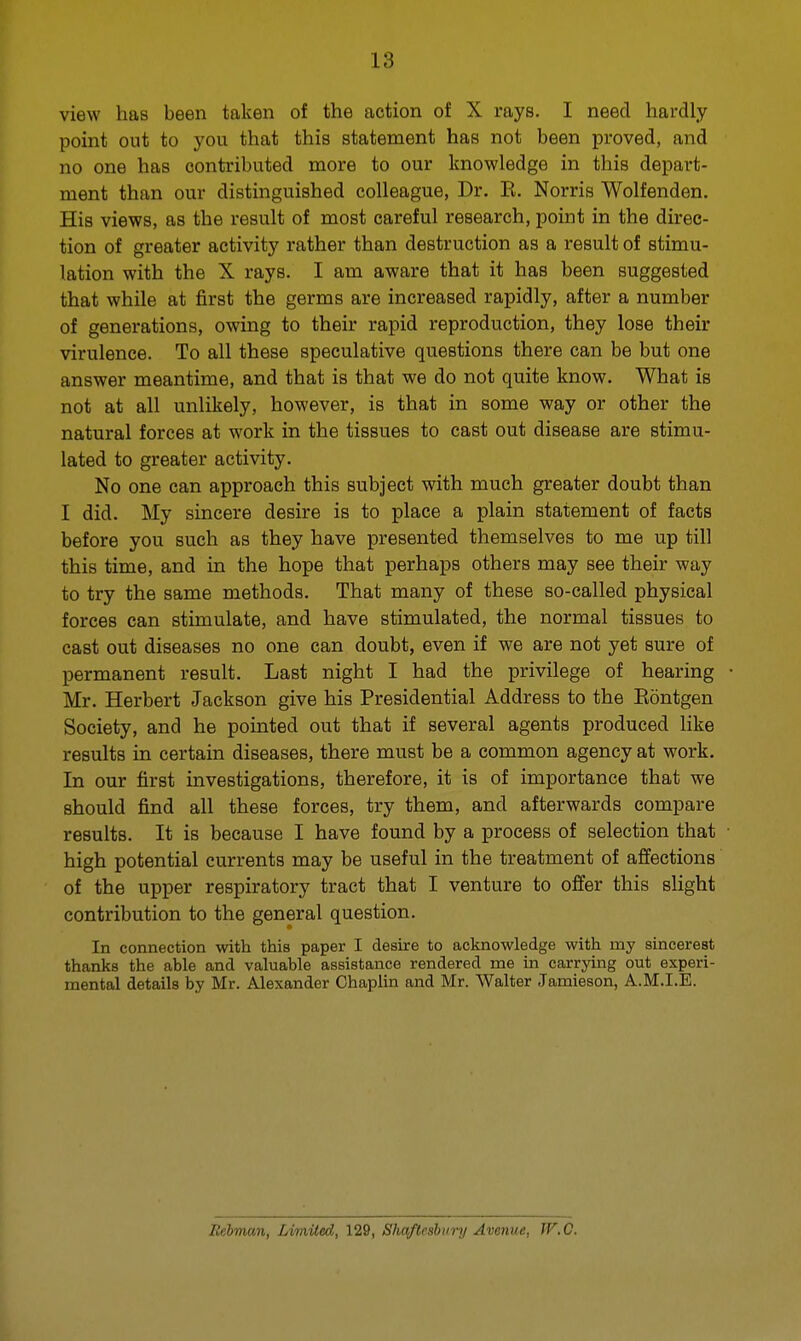 view has been taken of the action of X rays. I need hardly point out to you that this statement has not been proved, and no one has contributed more to our knowledge in this depart- ment than our distinguished colleague, Dr. E. Norris Wolfenden. His views, as the result of most careful research, point in the direc- tion of greater activity rather than destruction as a result of stimu- lation with the X rays. I am aware that it has been suggested that while at first the germs are increased rapidly, after a number of generations, owing to their rapid reproduction, they lose their virulence. To all these speculative questions there can be but one answer meantime, and that is that we do not quite know. What is not at all unlikely, however, is that in some way or other the natural forces at work in the tissues to cast out disease are stimu- lated to greater activity. No one can approach this subject with much greater doubt than I did. My sincere desire is to place a plain statement of facts before you such as they have presented themselves to me up till this time, and in the hope that perhaps others may see their way to try the same methods. That many of these so-called physical forces can stimulate, and have stimulated, the normal tissues to cast out diseases no one can doubt, even if we are not yet sure of permanent result. Last night I had the privilege of hearing Mr. Herbert Jackson give his Presidential Address to the Eontgen Society, and he pointed out that if several agents produced like results in certain diseases, there must be a common agency at work. In our first investigations, therefore, it is of importance that we should find all these forces, try them, and afterwards compare results. It is because I have found by a process of selection that high potential currents may be useful in the treatment of affections of the upper respiratory tract that I venture to offer this slight contribution to the general question. In connection with this paper I desire to acknowledge with my sincerest thanks the able and valuable assistance rendered me in carrying out experi- mental details by Mr. Alexander Chaplin and Mr. Walter Jamieson, A.M.I.E. Rebman, Limited, 129, Shaftesbury Avenue, W.O.