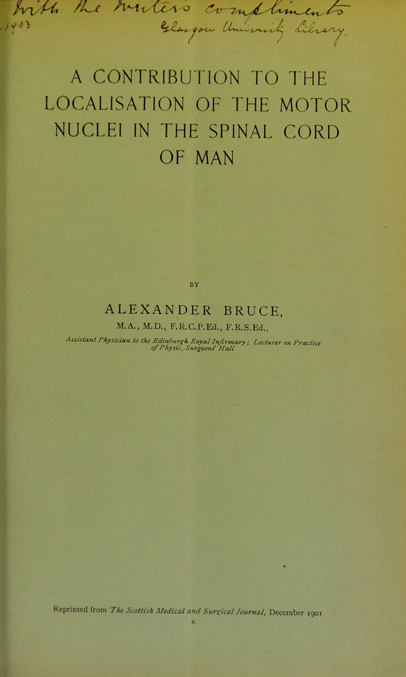 jp^ ^C-£«u»^<«-^ U^^i^^Jj A CONTRIBUTION TO THE LOCALISATION OF THE MOTOR NUCLEI IN THE SPINAL CORD OF MAN BY ALEXANDER BRUCE, M.A., M.D., F.R.C.P.Ed., F.R.S.Ed., Assistant Physician to the Edinburgh Royal Infirmary; Lecturer on Practice of Physic, Surgeons' Hall