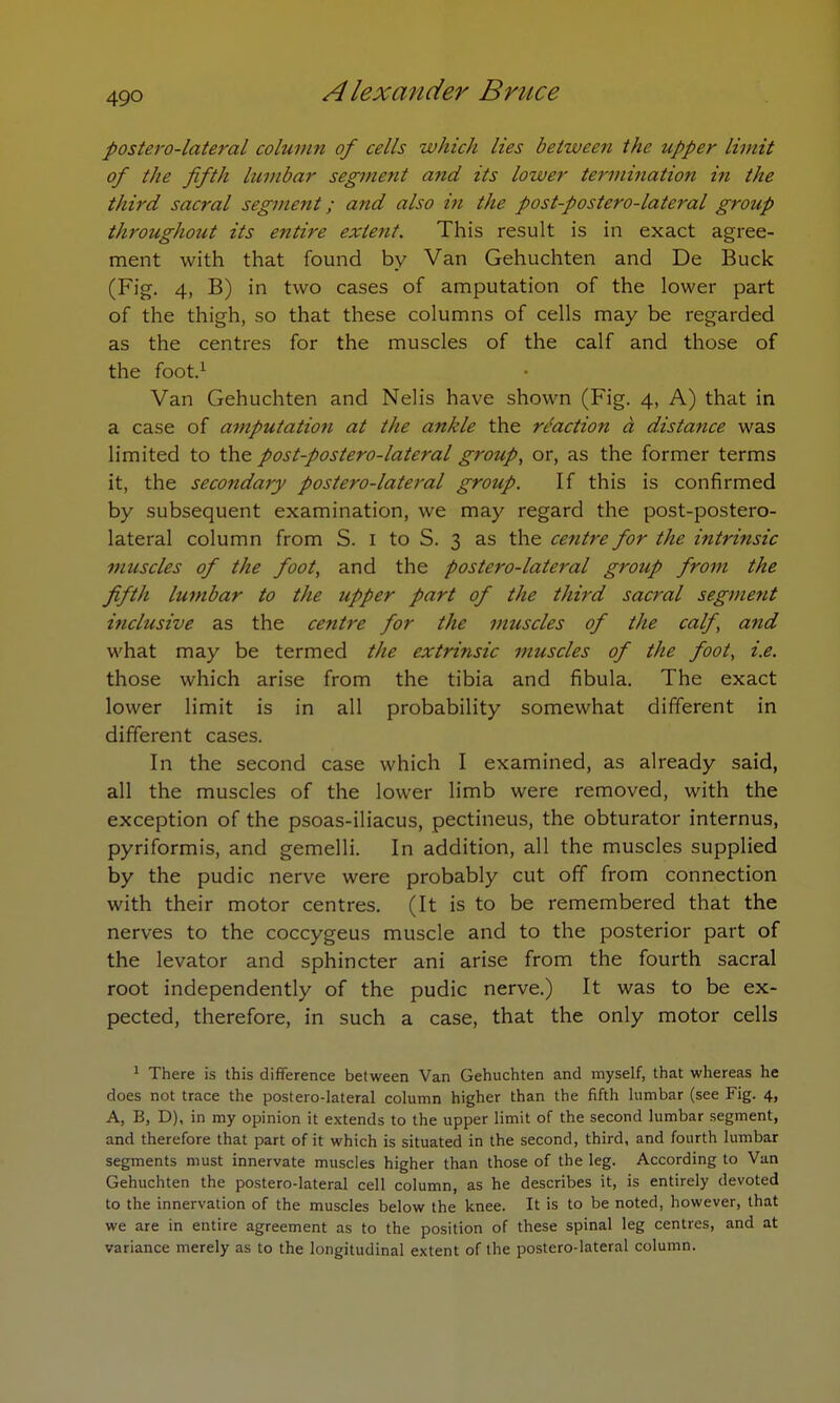 49Q postero-lateral column of cells which lies between the upper limit of the fifth lumbar segment and its lower termination in the third sacral segment; and also i?t the post-postero-lateral group throughout its entire extent. This result is in exact agree- ment with that found by Van Gehuchten and De Buck (Fig. 4, B) in two cases of amputation of the lower part of the thigh, so that these columns of cells may be regarded as the centres for the muscles of the calf and those of the foot.1 Van Gehuchten and Nelis have shown (Fig. 4, A) that in a case of amputation at the ankle the reaction a distance was limited to the post-postero-lateral group, or, as the former terms it, the secondary postero-lateral group. If this is confirmed by subsequent examination, we may regard the post-postero- lateral column from S. 1 to S. 3 as the centre for the intrinsic muscles of the foot, and the postero-lateral group from the fifth lumbar to the upper part of the third sacral segment inclusive as the centre for the muscles of the calf, and what may be termed the extrinsic muscles of the foot, i.e. those which arise from the tibia and fibula. The exact lower limit is in all probability somewhat different in different cases. In the second case which I examined, as already said, all the muscles of the lower limb were removed, with the exception of the psoas-iliacus, pectineus, the obturator internus, pyriformis, and gemelli. In addition, all the muscles supplied by the pudic nerve were probably cut off from connection with their motor centres. (It is to be remembered that the nerves to the coccygeus muscle and to the posterior part of the levator and sphincter ani arise from the fourth sacral root independently of the pudic nerve.) It was to be ex- pected, therefore, in such a case, that the only motor cells 1 There is this difference between Van Gehuchten and myself, that whereas he does not trace the postero-lateral column higher than the fifth lumbar (see Fig. 4, A, B, D), in my opinion it extends to the upper limit of the second lumbar segment, and therefore that part of it which is situated in the second, third, and fourth lumbar segments must innervate muscles higher than those of the leg. According to Van Gehuchten the postero-lateral cell column, as he describes it, is entirely devoted to the innervation of the muscles below the knee. It is to be noted, however, that we are in entire agreement as to the position of these spinal leg centres, and at variance merely as to the longitudinal extent of the postero-lateral column.