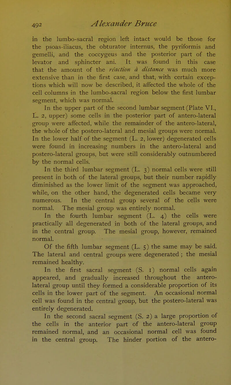 in the lumbo-sacral region left intact would be those for the psoas-iliacus, the obturator internus, the pyriformis and gemelli, and the coccygeus and the posterior part of the levator and sphincter ani. It was found in this case that the amount of the reaction a distance was much more extensive than in the first case, and that, with certain excep- tions which will now be described, it affected the whole of the cell columns in the lumbo-sacral region below the first lumbar segment, which was normal. In the upper part of the second lumbar segment (Plate VI., L. 2, upper) some cells in the posterior part of antero-lateral group were affected, while the remainder of the antero-lateral, the whole of the postero-lateral and mesial groups were normal. In the lower half of the segment (L. 2, lower) degenerated cells were found in increasing numbers in the antero-lateral and postero-lateral groups, but were still considerably outnumbered by the normal cells. In the third lumbar segment (L. 3) normal cells were still present in both of the lateral groups, but their number rapidly diminished as the lower limit of the segment was approached, while, on the other hand, the degenerated cells became very numerous. In the central group several of the cells were normal. The mesial group was entirely normal. In the fourth lumbar segment (L. 4) the cells were practically all degenerated in both of the lateral groups, and in the central group. The mesial group, however, remained normal. Of the fifth lumbar segment (L. 5) the same may be said. The lateral and central groups were degenerated ; the mesial remained healthy. In the first sacral segment (S. 1) normal cells again appeared, and gradually increased throughout the antero- lateral group until they formed a considerable proportion of its cells in the lower part of the segment. An occasional normal cell was found in the central group, but the postero-lateral was entirely degenerated. In the second sacral segment (S. 2) a large proportion of the cells in the anterior part of the antero-lateral group remained normal, and an occasional normal cell was found in the central group. The hinder portion of the antero-