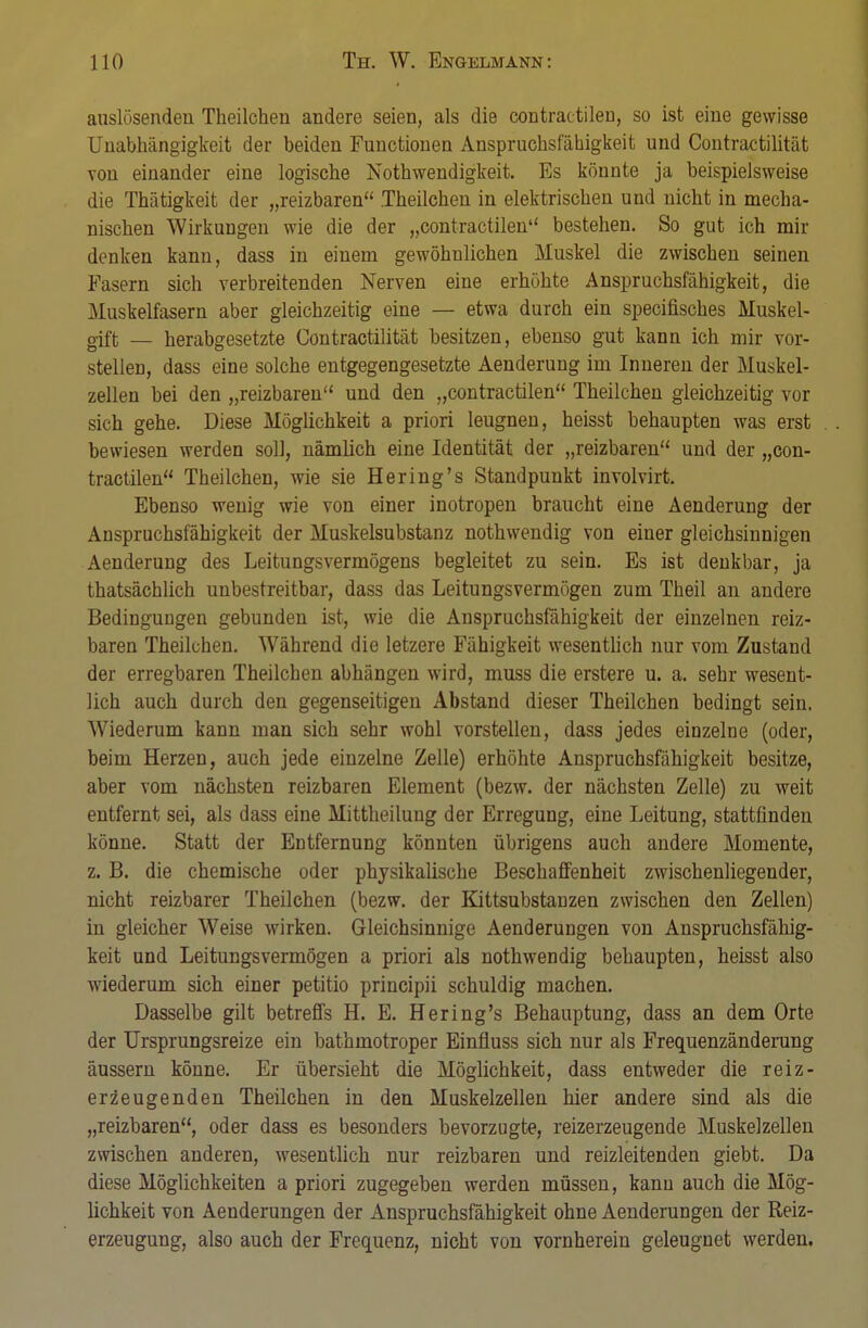 auslösenden Theilchen andere seien, als die contractilen, so Ist eine gewisse Unabhängigkeit der beiden Functionen Anspruchsfähigkeit und Contractilität von einander eine logische Notwendigkeit. Es könnte ja beispielsweise die Thätigkeit der „reizbaren Theilchen in elektrischen und nicht in mecha- nischen Wirkungen wie die der „contractilen bestehen. So gut ich um- denken kann, dass in einem gewöhnlichen Muskel die zwischen seinen Fasern sich verbreitenden Nerven eine erhöhte Anspruchsfähigkeit, die Muskelfasern aber gleichzeitig eine — etwa durch ein specifisches Muskel- gift — herabgesetzte Contractilität besitzen, ebenso gut kann ich mir vor- stellen, dass eine solche entgegengesetzte Aenderung im Inneren der Muskel- zellen bei den „reizbaren und den „contractilen Theilchen gleichzeitig vor sich gehe. Diese Möglichkeit a priori leugnen, heisst behaupten was erst bewiesen werden soll, nämlich eine Identität der „reizbaren und der „con- tractilen Theilchen, wie sie Hering's Standpunkt involvirt. Ebenso wenig wie von einer inotropen braucht eine Aenderung der Anspruchsfähigkeit der Muskelsubstanz nothwendig von einer gleichsinnigen Aenderung des Leitungsvermögens begleitet zu sein. Es ist denkbar, ja thatsächlich unbestreitbar, dass das Leitungsvermögen zum Theil an andere Bedingungen gebunden ist, wie die Anspruchsfähigkeit der einzelnen reiz- baren Theilchen. Während die letzere Fähigkeit wesentlich nur vom Zustand der erregbaren Theilchen abhängen wird, muss die erstere u. a. sehr wesent- lich auch durch den gegenseitigen Abstand dieser Theilchen bedingt sein. Wiederum kann man sich sehr wohl vorstellen, dass jedes einzelne (oder, beim Herzen, auch jede einzelne Zelle) erhöhte Anspruchsfähigkeit besitze, aber vom nächsten reizbaren Element (bezw. der nächsten Zelle) zu weit entfernt sei, als dass eine Mittheilung der Erregung, eine Leitung, stattfinden könne. Statt der Entfernung könnten übrigens auch andere Momente, z. B. die chemische oder physikalische Beschaffenheit zwischenliegender, nicht reizbarer Theilchen (bezw. der Kittsubstanzen zwischen den Zellen) in gleicher Weise wirken. Gleichsinnige Aenderungen von Anspruchsfähig- keit und Leitungsvermögen a priori als nothwendig behaupten, heisst also wiederum sich einer petitio principii schuldig machen. Dasselbe gilt betreffs H. E. Hering's Behauptung, dass an dem Orte der Ursprungsreize ein bathmotroper Einfluss sich nur als Frequenzänderung äussern könne. Er übersieht die Möglichkeit, dass entweder die reiz- er zeugenden Theilchen in den Muskelzellen hier andere sind als die „reizbaren, oder dass es besonders bevorzugte, reizerzeugende Muskelzellen zwischen anderen, wesentlich nur reizbaren und reizleitenden giebt. Da diese Möglichkeiten a priori zugegeben werden müssen, kann auch die Mög- lichkeit von Aenderungen der Anspruchsfähigkeit ohne Aenderungen der Reiz- erzeugung, also auch der Frequenz, nicht von vornherein geleugnet werden.