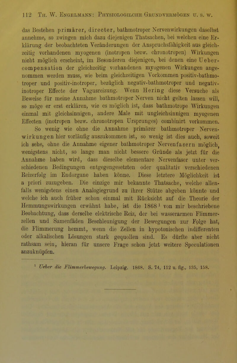 das Bestehen primärer, directer, bathmotroper Nervenwirkungen daselbst annehme, so zwingen mich dazu diejenigen Thatsachen, bei welchen eine Er- klärung der beobachteten Veränderungen der Anspruchsfähigkeit aus gleich- zeitig vorhandenen myogenen (inotropen bezw. chronotropen) Wirkungen nicht möglich erscheint, im Besonderen diejenigen, bei denen eine Ueber- compensation der gleichzeitig vorhandenen myogenen Wirkungen ange- nommen werden muss, wie beim gleichzeitigen Vorkommen positiv-bathmo- troper und positiv-inotroper, bezüglich negativ-bathmotroper und negativ- inotroper Effecte der Vagusreizung. Wenn Hering diese Versuche als Beweise für meine Annahme bathmotroper Nerven nicht gelten lassen will, so möge er erst erklären, wie es möglich ist, dass bathmotrope Wirkungen einmal mit gleichsinnigen, andere Male mit ungleichsinnigen myogenen Effecten (inotropen bezw. chronotropen Ursprunges) combiuirt vorkommen. So wenig wie ohne die Annahme primärer bathmotroper Nerven- wirkungen hier vorläufig auszukommen ist, so wenig ist dies auch, soweit ich sehe, ohne die Annahme eigener bathmotroper Nervenfasern möglich, wenigstens nicht, so lange man nicht bessere Gründe als jetzt für die Annahme haben wird, dass dieselbe elementare Nervenfaser unter ver- schiedenen Bedingungen entgegengesetzten oder qualitativ verschiedenen Reizerfolg im Endorgane haben könne. Diese letztere Möglichkeit ist a priori zuzugeben. Die einzige mir bekannte Thatsache, welche allen- falls wenigstens einen Analogiegrund zu ihrer Stütze abgeben könnte und welche ich auch früher schon einmal mit Rücksicht auf die Theorie der Hemmungswirkungen erwähnt habe, ist die 1868 1 von mir beschriebene Beobachtung, dass derselbe elektrische Reiz, der bei wasserarmen Flimmer- zellen und Samenfäden Beschleunigung der Bewegungen zur Fplge hat, die Flimrnerung hemmt, wenn die Zellen in hypotonischen indifferenten oder alkalischen Lösungen stark gequollen sind. Es dürfte aber nicht rathsam sein, hieran für unsere Frage schon jetzt weitere Speculationen anzuknüpfen. 1 Ueber die Flimmerbewegung. Leipzig. 1868. S. 74, 112 u. flg., 135, 158.