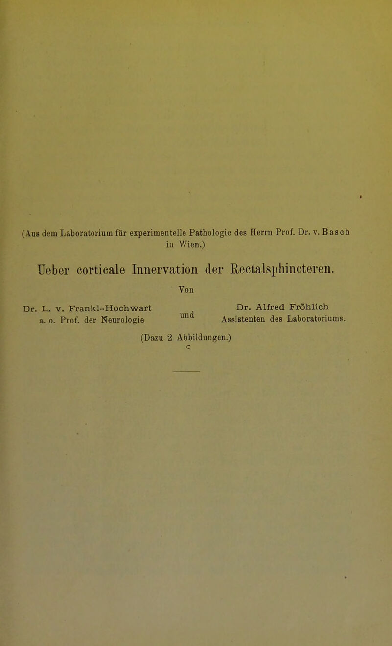 (Aus dem Laboratorium für experimentelle Pathologie des Herrn Prof. Dr. v. Baach iu Wien,) Ueber corticale Innervation der Rectalsphincteren. Von Dr. L. V. Frankl-Hochwart Dr. Alfred Fröhlich a. 0. Prof. der Neurologie ^^ Assistenten des Laboratoriums. (Dazu 2 Abbildungen.) c