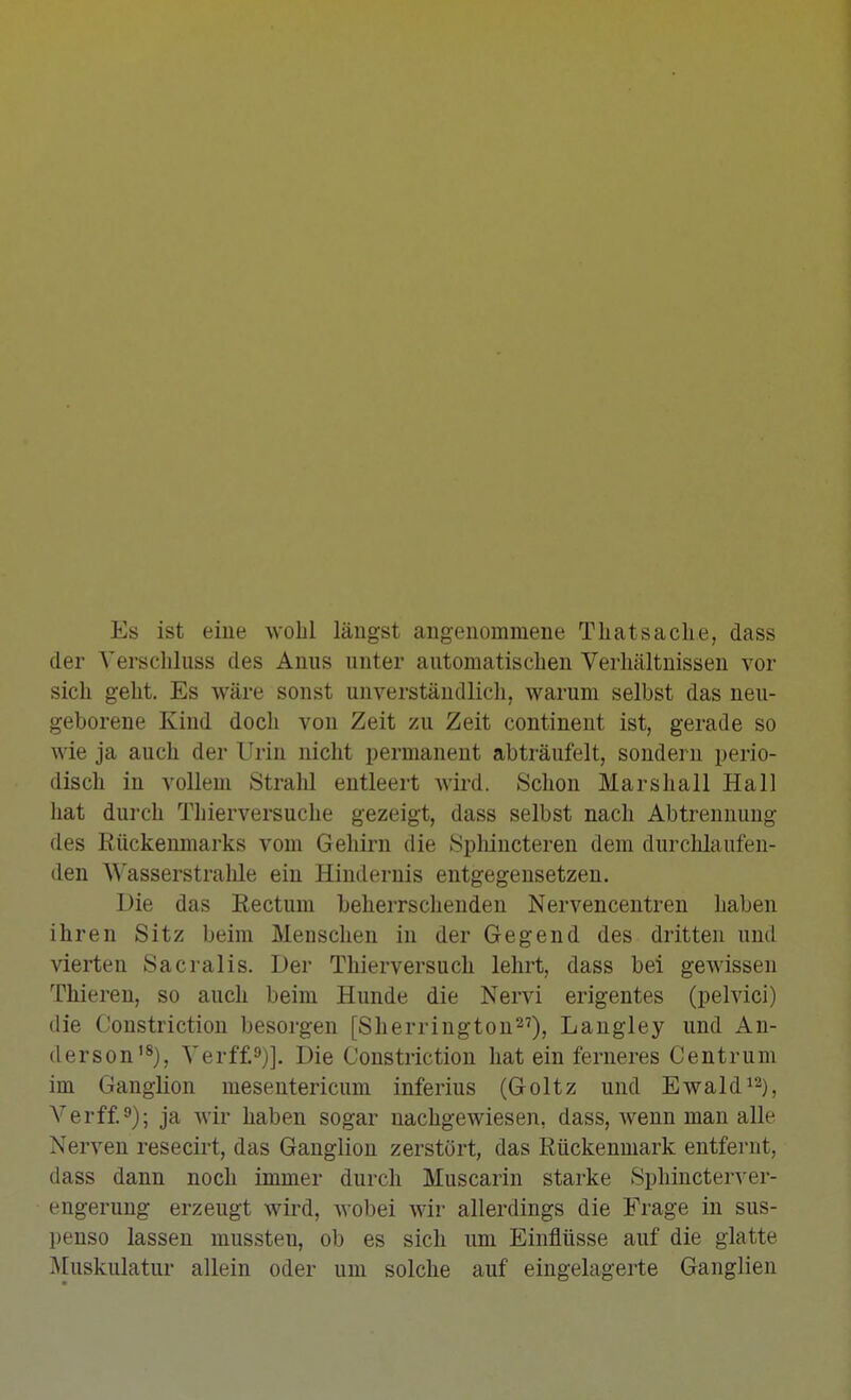 Es ist eine wohl längst angenommene Tliatsacke, dass der Verschluss des Anus unter automatischen Verhältnissen vor sich geht. Es wäre sonst unverständlich, warum selbst das neu- geborene Kind doch von Zeit zu Zeit contineut ist, gerade so wie ja auch der Urin nicht permanent abträufelt, sondern perio- disch in vollem Strahl entleert wird. Schon Mars hall Hall hat durch Thierversuche gezeigt, dass selbst nach Abtrennung des Rückenmarks vom Gehirn die Sphincteren dem durchlaufen- den Wasserstralile ein Hindernis entgegensetzen. Die das Eectum beherrschenden Nervencentren haben ihren Sitz beim Menschen in der Gegend des dritten und vierten Sacralis. Der Thierversuch lehrt, dass bei gewissen Thieren, so auch beim Hunde die Nervi erigentes (pelvici) die Constriction besorgen [Sherrington^^), Langley und An- derson'S)^ Verff,9)], Die Constriction hat ein ferneres Centrum im Ganglion meseutericum inferius (Goltz und Ewald^^j^ Verff.9); ja wir haben sogar nachgewiesen, dass, Avenn man alle Nerven resecirt, das Ganglion zerstört, das Rückenmark entfernt, dass dann noch immer durch Muscarin starke Sphincterver- engerung erzeugt wird, wobei wir allerdings die Frage in sus- penso lassen mussten, ob es sich um Einflüsse auf die glatte Muskulatur allein oder um solche auf eingelagerte Ganglien