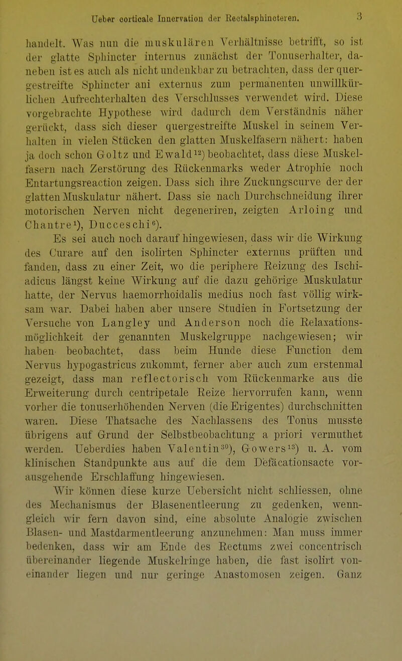 haudelt. Was nun die muskulären Verhältnisse betrifft, so ist der glatte Spliincter internus zunächst der Tonuserhalter, da- neben ist es auch als nicht undenkbar zu betracliten, dass der quer- gestreifte 8phincter ani externus zum permanenten unwillkür- lichen Aufrechterhalten des Verschlusses verwendet wird. Diese vorgebrachte Hypothese wird dadurch dem Verständnis näher gerückt, dass sich dieser quergestreifte Muskel in seinem Ver- halten in vielen Stücken den glatten Muskelfasern nähert: haben ja doch schon Goltz und Ewald^^) beobachtet, dass diese Muskel- fasern nach Zerstörung des Eückenmarks weder Atrophie noch Entartungsreaction zeigen. Dass sich ihre Zuckungscurve der der glatten Muskulatur nähert. Dass sie nach Durchschneidung ihrer motorischen Nerven nicht degeneriren, zeigten Arloing und Chantre^), Ducceschi^). Es sei auch noch darauf hingewiesen, dass wir die Wirkung des Ciu'are auf den isolirten Sphincter externus prüften und fanden, dass zu einer Zeit, wo die periphere Reizung des Ischi- adicus längst keine Wirkung auf die dazu gehörige Muskulatur hatte, der Nervus haemorrhoidalis medius noch fast völlig wirk- sam war. Dabei haben aber unsere Studien in Fortsetzung der Versuche von Langley und Anderson noch die Relaxations- möglichkeit der genannten Muskelgruppe nachgewiesen; wir habeU' beobachtet, dass beim Hunde diese Function dem Nervus hypogastricus zukommt, ferner aber auch zum erstenmal gezeigt, dass man reflectorisch vom Rückenmarke aus die Erweiterung durch centripetale Reize hervorrufen kann, wenn vorher die tonuserhöhenden Nerven (die Erigentes) durchschnitten waren. Diese Thatsache des Nachlassens des Tonus musste übrigens auf G-rund der Selbstbeobachtung a priori vermuthet werden. Ueberdies haben Valentin-'), Gowers^^) u. A. vom klinischen Standpunkte aus auf die dem Defäcationsacte vor- ausgehende Erschlaffung hingewiesen. Wir können diese kurze Uebersicht nicht schliessen, ohne des Mechanismus der Blasenentleernng zu gedenken, wenn- gleich wir fern davon sind, eine absolute Analogie zwischen Blasen- und Mastdarmentleerung anzunehmen: Man muss immer bedenken, dass wir am Ende des Rectums zwei concentrisch übereinander liegende Muskeliinge haben, die fast isolirt von- einander liegen und nur geringe Anastomosen zeigen. Ganz