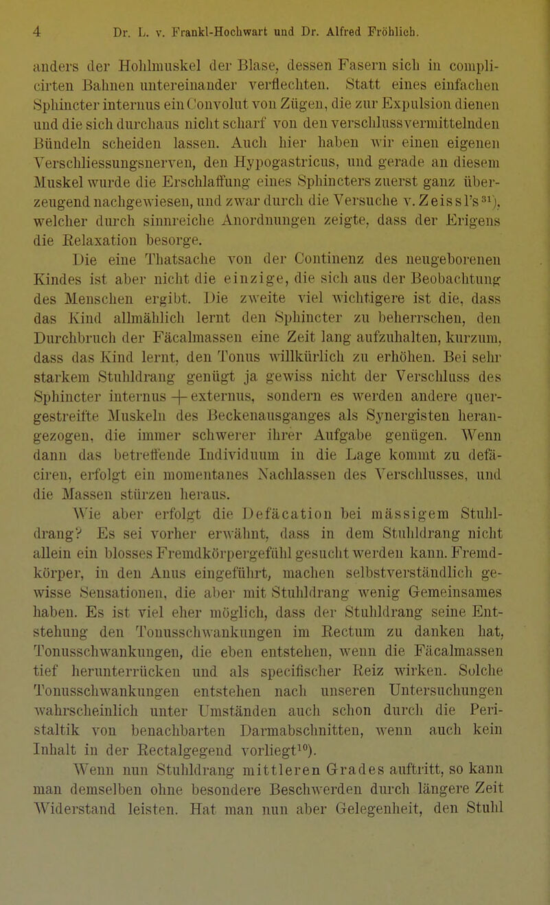 anders der Holilmiiskel der Blase, dessen Fasern sich in compli- cirten Bahnen untereinander verflechten. Statt eines einfachen Sphincter internus ein Convolut von Zügen, die zur Expulsion dienen und die sich durchaus nicht scharf von den verschluss vermittelnden Bündeln scheiden lassen. Auch hier haben Avir einen eigenen Verscliliessungsnerven, den Hypogastricus, und gerade an diesem Muskel wurde die Erschlaffung eines Sphincters zuerst ganz über- zeugend nachgcAviesen, und zwar durch die Versuche v. Z eis s Ys ^^), welcher durch sinnreiche Anordnungen zeigte, dass der Erigens die Relaxation besorge. Die eine Thatsache von der Continenz des neugeborenen Kindes ist aber nicht die einzige, die sich aus der Beobachtung des Menschen ergibt. Die zweite viel wichtigere ist die, dass das Kind allmählich lernt den Sphincter zu beherrschen, den Durchbruch der Fäcalmassen eine Zeit lang aufzuhalten, kurzum, dass das Kind lernt, den Tonus willkürlich zu erhöhen. Bei sehr starkem Stulildrang genügt ja gewiss nicht der Verscliliiss des Sphincter internus -\- externus, sondern es werden andere quer- gestreifte Muskeln des Beckenausganges als S3^nergisten heran- gezogen, die immer schwerer ihrer Aufgabe genügen. Wenn dann das betreffende Individuum in die Lage kommt zu defä- ciren, erfolgt ein momentanes Nachlassen des Verschlusses, und die Massen stürzen heraus. Wie aber erfolgt die Defäcation bei massigem Stuhl- drang? Es sei vorher erwähnt, dass in dem Stuhldrang nicht allein ein blosses Fremdköi-pergefühl gesucht werden kann. Fremd- körper, in den Anus eingeführt, machen selbstverständlicli ge- wisse Sensationen, die aber mit Stulildrang wenig Gemeinsames haben. Es ist viel eher möglich, dass der Stulildrang seine Ent- stehung den Tonusschwankuugen im Eectum zu danken hat, Tonusschwankungen, die eben entstehen, wenn die Fäcalmassen tief herunterrücken und als specifischer Reiz wirken. Solche Tonusschwankungen entstehen nach unseren Untersuchungen Avahrscheinlich unter Umständen auch schon durch die Peri- staltik von benachbarten Darmabschnitten, wenn auch kein Inhalt in der Rectalgegend vorliegt^). Wenn nun Stuhldrang mittleren Grades auftritt, so kann man demselben ohne besondere Besclnverden durch längere Zeit Widerstand leisten. Hat man nun aber Gelegenheit, den Stuhl