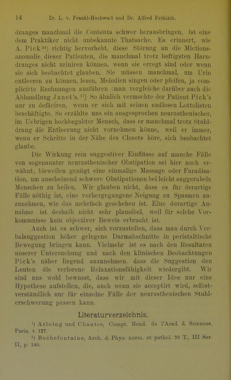 «Iranges mauchiiial die .Coutenta schwer herausbringen, ist eine dem Praktiker nicht unbekannte Thatsache. Es erinnert, wie A. Pick--') richtig hervorhebt, diese Störung an die Mictious- anomalie. dieser Patienten, die manchmal trotz heftigsten Harn- dranges nicht urinii-en können, wenn sie erregt sind oder Avenn sie sich beobachtet glauben. Sie müssen manchmal, um Urin entleeren zu können, lesen, Melodien singen oder pfeifen, ja com- plicirte Eeclinungen ausführen (man vergleiche darüber auch die Abhandlung Janet's. So ähnlich A'ermochte der Patient Pick's nur zu defäciren, Avenn er sich mit seinen endlosen Lottolisten beschäftigte. So erzählte uns ein ausgesprochen neurastheuischer, im Uebrigen hoclibegabter Mensch, dass er manchmal trotz Stulil- drang die Entleerung nicht vornehmen könne, weil er immer, wenn er Schritte in der Nälie des Closets höre, sich beobachtet glaube. Die Wirkung rein suggesti\ er Einflüsse auf manche Fälle von sogenannter neui-asthenischer Obstipation sei hier noch er- wähnt; bisweilen genügt eine einmalige Massage oder Faradisa- tion, um ansclieinend schwere Obstipationen bei leicht suggerabeln Mensclien zu heilen. Wir glauben nicht, dass es für derartige Fälle nöthig ist, eine vorhergegangene Neigung zu Spasmen an- zunehmen, wie das mehrfech geschehen ist. Eine derartige An- nahme ist deshalb nicht sehr plausibel, weil für solche Vor- kommnisse kein objectiver Beweis erbraclit ist. Auch ist es schwer, sich vorzustellen, dass man durch ^'er- balsuggestion höher gelegene Darmabschnitte in peristaltische Bewegung bringen kann. Vielmehr ist es nach den Resultaten unserer Untersuchung und nach den klinischen Beobachtungen Pick's näher liegend anzunehmen, dass die Suggestion den Leuten die verlorene Relaxationsfähigkeit wiedergibt. Wir sind uns wohl bewusst, dass wir mit dieser Idee nur eine Hypothese aufstellen, die, auch wenn sie acceplirt wird, selbst- verständlich nur für einzelne Fälle der neurasthenischen Stuhl- erschwerung passen kann. Literaturverzeichnis. ') Arloing und Cliantre, Compt. Rend. de l'Acad. d. Sciences. Paris, t. 127. 2) Bochefontaine, Arcli. d. Phys. norm, et pathol. 76 T., III Ser. II, p. 140.