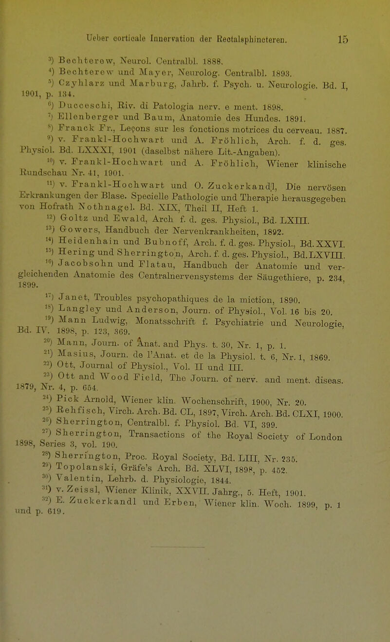 3) Bechterew, Neurol. Centralbl. 1888. ■*) Bechterew und Mayer, Nevirolog. Centralbl. 1893. Czyhlarz und Marburg, Jahrb. f. Psych, u. Neurologie. Bd. I 1901, p. 134. ' Ducceschi, Riv. di Patologia nerv, e ment. 1898. Ellenberger und Baum, Anatomie des Hundes. 1891. ^) Franck Fr., Levens sur les Ibnctions motrices du cerveau. 1887. 9) V. Frankl-Hochwart und A. Fröhlich, Arch. f. d. ges. Physiol. Bd. LXXXI, 1901 (daselbst nähere Lit.-Angaben). >) V. Frankl-Hochwart und A. Fröhlich, Wiener klinische Rundschau Nr. 41, 1901. n) V. Frankl-Hochwart und 0. Zuckerkand;l, Die nervösen Erkrankungen der Blase. Specielle Pathologie und Therapie herausgegeben von Hofrath Nothnagel. Bd. XIX, Theil II, Heft 1. 12) Goltz und Ewald, Arch f. d. ges. Physiol., Bd. LXIH. 13) Gowers, Handbuch der Nervenkrankheiten, 1892. '■•) Heidenhain und Bubnoff, Arch. f. d. ges. Physiol., Bd.XXVI. ») Hering und Sherrington, Arch. f. d. ges. Physiol., Bd.LXVm. 1°) Jacobsohn und Flatau, Handbuch der Anatomie und ver- gleichenden Anatomie des Centrainervensystems der Säugethiere, p. 234, 1S99 1') Janet, Troubles psychopathiques de la miction, 1890. IS) Langley und Anderson, Journ. of Physiol., Vol. 16 bis 20. •9) Mann Ludwig, Monatsschrift f. Psychiatrie und Neurologie Bd. rV. 1898, p. 12,% .S69. ' 20) Mann, Journ. of Inat. and Phys. t. 30, Nr. 1, p. 1. 21) Masius, Journ. de l'Anat. et de la Physiol. t. 6, Nr. 1, 1869. 22) Ott, Joiirnal of Physiol., Vol. II und III. 23) Ott and Wood Field, The Journ. of nerv, and ment. diseas. 1879, Nr. 4, p. 654. 2^) Pick Arnold, Wiener klin. Wochenschrift, 1900, Nr. 20. 25) Eehfisch, Virch. Arch. Bd. CL, 1897, Virch. Arch. Bd. CLXI, 1900. 26) Sherrington, Centralbl. f. Physiol. Bd. VI, 399. 27) Sherrington, Transactions of the Royal'society of London 1898, Series 3, vol. 190. 28) Sherruigton, Proc. Royal Society, Bd. LIII, Nr. 235. 28) Topolanski, Gräfe's Arch. Bd. XLVI, 189P, p. 452. 3«) Valentin, Lehrb. d. Physiologie, 1844. 31) V. Zelssl, Wiener Klinik, XXVH. Jahrg., 5. Heft, 1901. 32) E. Zuckerkandl und Erben, Wiener klin. Wo'ch. 1899 v 1 lind p. 619. ' ^'