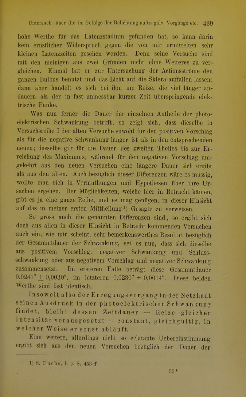 hohe Werthe für das Latenzstadium gefunden hat, so kann darin kein ernstlicher Widerspruch gegen die von mir ermittelten sehr kleinen Latenzzeiten gesehen werden. Denn seine Versuche sind mit den meinigen aus zwei Gründen nicht ohne Weiteres zu ver- gleichen. Einmal hat er zur Untersuchung der Actionsströme den ganzen Bulbus benutzt und das Licht auf die Sklera auffallen lassen; dann aber handelt es sich bei ihm um Reize, die viel länger an- dauern als der in fast unmessbar kurzer Zeit überspringende elek- trische Funke. Was nun ferner die Dauer der einzelnen Antheile der photo- elektrischen Schwankung betrifft, so zeigt sich, dass dieselbe in Versuchsreihe I der alten Versuche sowohl für den positiven Vorschlag als für die negative Schwankung länger ist als in den entsprechenden neuen; dasselbe gilt für die Dauer des zweiten Theiles bis zur Er- reichung des Maximums, während für den negativen Vorschlag um- gekehrt aus den neuen Versuchen eine längere Dauer sich ergibt als aus den alten. Auch bezüglich dieser Differenzen wäre es müssig, wollte man sich in Vermuthungen und Hypothesen über ihre Ur- sachen ergehen. Der Möglichkeiten, welche hier in Betracht kämen, gibt es ja eine ganze Reihe, und es mag genügen, in dieser Hinsicht auf das in meiner ersten Mittheilung*) Gesagte zu verweisen. So gross auch die genannten Differenzen sind, so ergibt sich doch aus allen in dieser Hinsicht in Betracht kommenden Versuchen auch ein, wie mir scheint, sehr bemerkenswerthes Resultat bezüglich der Gesammtdauer der Schwankung, sei es nun, dass sich dieselbe aus positivem Vorschlag, negativer Schwankung und Schluss- schwankung oder aus negativem Vorschlag und negativer Schwankung zusammensetzt. Im ersteren Falle beträgt diese Gesammtdauer 0,0241 + 0,0030, im letzteren 0,0230 + 0,0014. Diese beiden Werthe sind fast identisch. Insoweit also der Erregungsvorgang in der Netzhaut seinen Ausdruck in der photoelektrischen Schwankung findet, bleibt dessen Zeitdauer — Reize gleicher Intensität vorausgesetzt — constant, gleichgültig, in welcher Weise er sonst abläuft. Eine weitere, allerdings nicht so eclatante Uebereinstimmung ergibt sich aus den neuen Versuchen bezüglich der Dauer der 1) S. Fuchs, 1. c. S. 453 ff. 30*