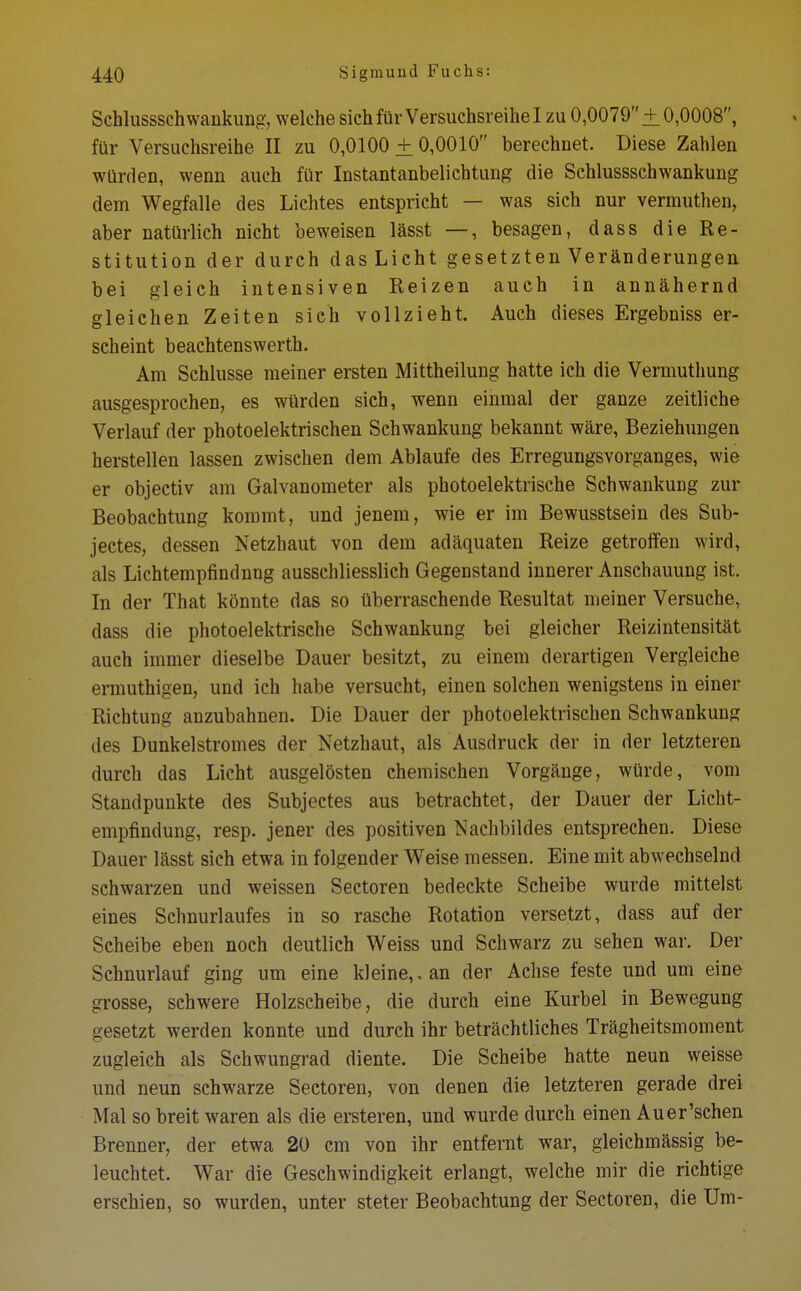 Schlussschwankung, welche sich für Versuchsreihe I zu 0,0079+ 0,0008, für Versuchsreihe II zu 0,0100 + 0,0010 berechnet. Diese Zahlen würden, wenn auch für Instantanbelichtung die Schlussschwankung dem Wegfalle des Lichtes entspricht — was sich nur vermuthen, aber natürlich nicht beweisen lässt —, besagen, dass die In- stitution der durch das Licht gesetzten Veränderungen bei gleich intensiven Reizen auch in annähernd gleichen Zeiten sich vollzieht. Auch dieses Ergebniss er- scheint beachtenswerth. Am Schlüsse meiner ersten Mittheilung hatte ich die Vermuthung ausgesprochen, es würden sich, wenn einmal der ganze zeitliche Verlauf der photoelektrischen Schwankung bekannt wäre, Beziehungen herstellen lassen zwischen dem Ablaufe des Erregungsvorganges, wie er objectiv am Galvanometer als photoelektrische Schwankung zur Beobachtung kommt, und jenem, wie er im Bewusstsein des Sub- jectes, dessen Netzhaut von dem adäquaten Reize getroffen wird, als Lichtempfindnng ausschliesslich Gegenstand innerer Anschauung ist. In der That könnte das so überraschende Resultat meiner Versuche, dass die photoelektrische Schwankung bei gleicher Reizintensität auch immer dieselbe Dauer besitzt, zu einem derartigen Vergleiche ermuthigen, und ich habe versucht, einen solchen wenigstens in einer Richtung anzubahnen. Die Dauer der photoelektrischen Schwankung des Dunkelstromes der Netzhaut, als Ausdruck der in der letzteren durch das Licht ausgelösten chemischen Vorgänge, würde, vom Standpunkte des Subjectes aus betrachtet, der Dauer der Licht- empfindung, resp. jener des positiven Nachbildes entsprechen. Diese Dauer lässt sich etwa in folgender Weise messen. Eine mit abwechselnd schwarzen und weissen Sectoren bedeckte Scheibe wurde mittelst eines Schnurlaufes in so rasche Rotation versetzt, dass auf der Scheibe eben noch deutlich Weiss und Schwarz zu sehen war. Der Schnurlauf ging um eine kleine,, an der Achse feste und um eine grosse, schwere Holzscheibe, die durch eine Kurbel in Bewegung gesetzt werden konnte und durch ihr beträchtliches Trägheitsmoment zugleich als Schwungrad diente. Die Scheibe hatte neun weisse und neun schwarze Sectoren, von denen die letzteren gerade drei Mal so breit waren als die ersteren, und wurde durch einen Auer'schen Brenner, der etwa 20 cm von ihr entfernt war, gleichmässig be- leuchtet. War die Geschwindigkeit erlangt, welche mir die richtige erschien, so wurden, unter steter Beobachtung der Sectoren, die Um-