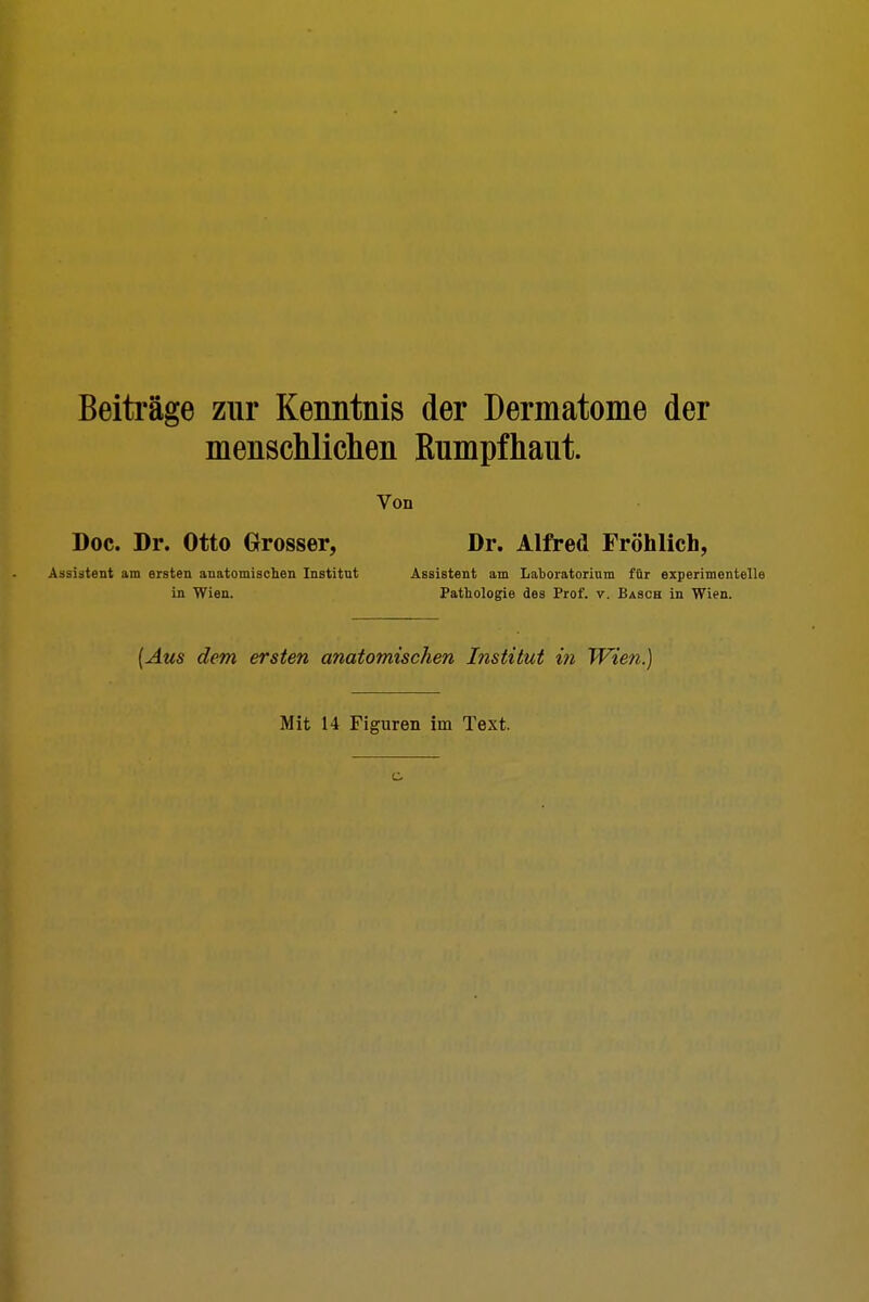 Beiträge zur Kenntnis der Dermatome der menschlichen Rumpfhaut. Von Doc. Dr. Otto Grosser, Assistent am ersten anatomischen Institnt in Wien. Dr. Alfred Fröhlich, Assistent am Laboratorium für experimentelle Pathologie des Prof. v. Bäsch in Wien. (Aus dem ersten anatomischen Institut in Wien.) Mit 14 Figuren im Text.