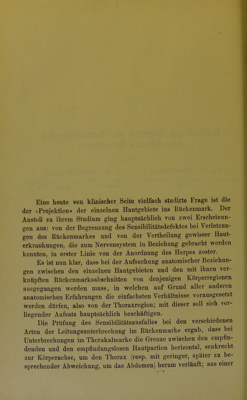 Eine heute von klinischer Seite vielfach studirte Frage ist die der »Projektion« der einzelnen Hautgebiete ins Kückenmark. Der Anstoß zu ihrem Studium ging hauptsächlich von zwei Erscheinun- gen aus: von der Begrenzung des Sensibilitätsdefektes bei Verletzun- gen des Rückenmarkes und von der Vertheilung gewisser Haut- erkrankungen, die zum Nervensystem in Beziehung gebracht werden konnten, in erster Linie von der Anordnung des Herpes zoster. Es ist nun klar, dass bei der Aufsuchung anatomischer Beziehun- gen zwischen den einzelnen Hautgebieten und den mit ihnen ver- knüpften Rückenmarksabschnitten von denjenigen Körperregionen ausgegangen werden muss, in welchen auf Grund aller anderen anatomischen Erfahrungen die einfachsten Verhältnisse vorausgesetzt werden dürfen, also von der Thoraxregion; mit dieser soll sich vor- liegender Aufsatz hauptsächlich beschäftigen. Die Prüfung des Sensibilitätsausfalles bei den verschiedenen Arten der Leitungsunterbrechung im Rückenmarke ergab, dass bei Unterbrechungen im Thorakalmarke die Grenze zwischen den empfin- denden und den empfindungslosen Hautpartien horizontal, senkrecht zur Körperachse, um den Thorax (resp. mit geringer, später zu be- sprechender Abweichung, um das Abdomen) herum verläuft; aus einer