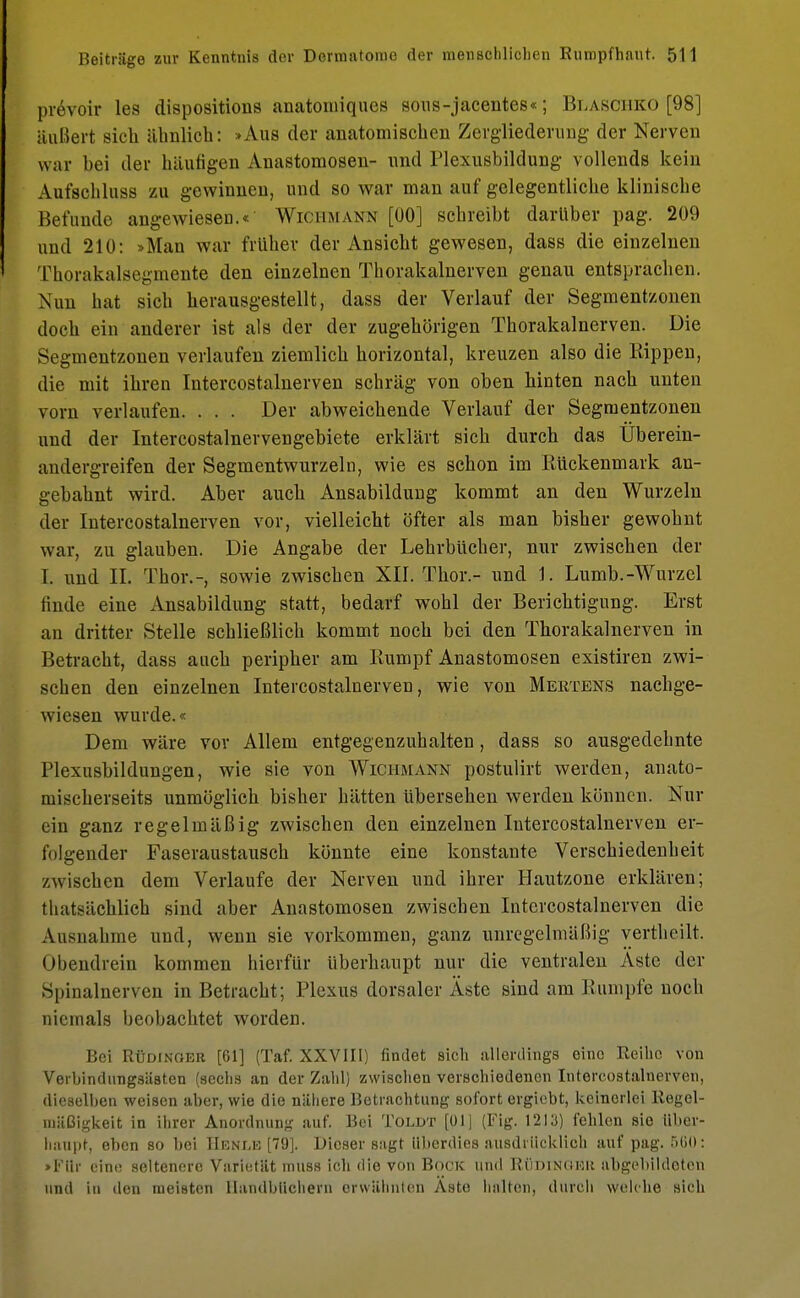 prevoir les dispositions anatomiques sous-jacentes«; Blasciiko [98] äußert sich ähnlich: »Aus der anatomischen Zergliederung der Nerven war bei der häufigen Anastomosen- und Plexusbildung vollends kein Aufschluss zu gewinnen, und so war man auf gelegentliche klinische Befunde angewiesen.« Wichmann [00] schreibt darüber pag. 209 und 210: »Man war früher der Ansicht gewesen, dass die einzelnen Thorakalsegmente den einzelnen Thorakalnerven genau entsprachen. Nun hat sich herausgestellt, dass der Verlauf der Segmentzonen doch ein anderer ist als der der zugehörigen Thorakalnerven. Die Segmentzonen verlaufen ziemlich horizontal, kreuzen also die Rippen, die mit ihren Intercostalnerven schräg von oben hinten nach unten vorn verlaufen. . . . Der abweichende Verlauf der Segmentzonen und der Intercostalnervengebiete erklärt sich durch das Uberein- andergreifen der Segmentwurzeln, wie es schon im Rückenmark an- gebahnt wird. Aber auch Ansabildung kommt an den Wurzeln der Intercostalnerven vor, vielleicht öfter als man bisher gewohnt war, zu glauben. Die Angabe der Lehrbücher, nur zwischen der 1. und IL Thor.-, sowie zwischen XII. Thor.- und \. Lumb.-Wurzel finde eine Ansabildung statt, bedarf wohl der Berichtigung. Erst an dritter Stelle schließlich kommt noch bei den Thorakalnerven in Betracht, dass auch peripher am Rumpf Anastomosen existiren zwi- schen den einzelnen Intercostalnerven, wie von Mertens nachge- wiesen wurde. Dem wäre vor Allem entgegenzuhalten, dass so ausgedehnte Plexusbildungen, wie sie von Wichmann postulirt werden, anato- mischerseits unmöglich bisher hätten übersehen werden können. Nur ein ganz regelmäßig zwischen den einzelnen Intercostalnerven er- folgender Faseraustausch könnte eine konstante Verschiedenheit zwischen dem Verlaufe der Nerven und ihrer Hautzone erklären; thatsächlich sind aber Anastomosen zwischen Intercostalnerven die Ausnahme und, wenn sie vorkommen, ganz unregelmäßig yertkeilt Obendrein kommen hierfür Uberhaupt nur die ventralen Aste der Spinalnerven in Betracht; Plexus dorsaler Äste sind am Rumpfe noch niemals beobachtet worden. Bei Rüdxnoer [61] (Taf. XXVIII) findet sich allerdings eino Reihe von Verbindungsästen (sechs an der Zahl) zwischen verschiedenen Intercostalnerven, dieselben weisen aber, wie die nähere Betrachtung sofort ergiebt, keinerlei Regel- mäßigkeit in ihrer Anordnung auf. Bei Toldt [01] (Fig. 1213) fehlen sie über- haupt, eben so bei IIenlk [79]. Dieser sagt überdies ausdrücklich auf pag. 560: »Für eine seltenere Varietät muss ich die von Bock und Rüdinokk abgebildeten und in den meisten Handbüchern erwähnten Äste halten, durch welche sich