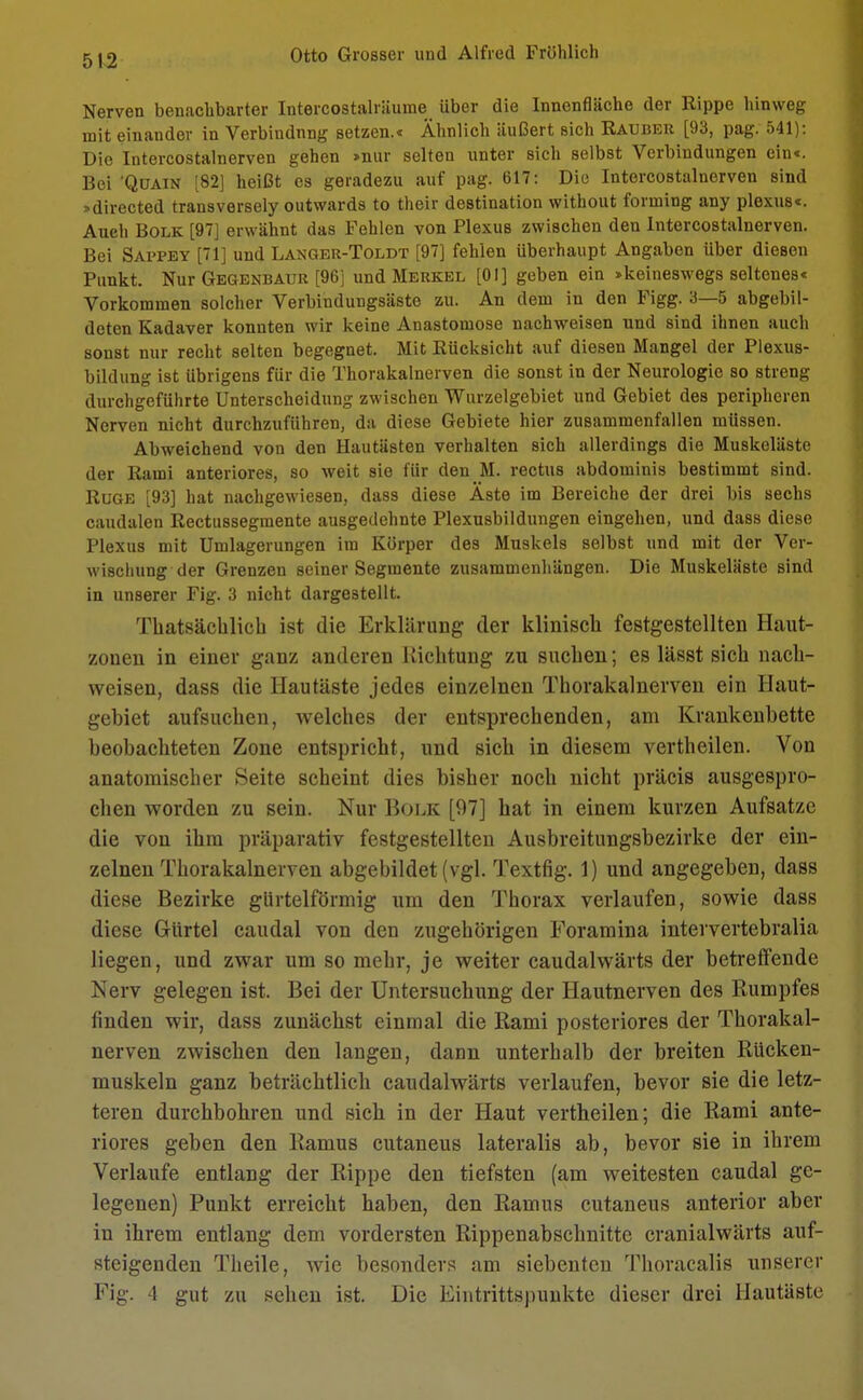 Nerven benachbarter Intercostalräurae über die Innenfläche der Rippe hinweg mit einander in Verbindnng setzen.* Ähnlich äußert Bich Sauber [93, pag. 541): Die Intercostalnerven gehen »nur selten unter sich selbst Verbindungen ein«. Bei 'Qüain [82] heißt es geradezu auf pag. 617: Die Intercostalnerven sind »directed transversely outwards to their destination without forming any plexus«. Auch Bolk [97] erwähnt das Fehlen von Plexus zwischen den Intercostalnerven. Bei Sappey [71] und Langer-Toldt [97] fehlen überhaupt Angaben über diesen Punkt. Nur Gegenbaur [96] und Merkel [Ol] geben ein »keineswegs seltenes« Vorkommen solcher Verbindungsäste zu. An dem in den Figg. 3—5 abgebil- deten Kadaver konnten wir keine Anastomose nachweisen nnd sind ihnen auch sonst nur recht selten begegnet. Mit Eücksicht auf diesen Mangel der Plexus- bildung ist übrigens für die Thorakalnerven die sonst in der Neurologie so streng durchgeführte Unterscheidung zwischen Wurzelgebiet und Gebiet des peripheren Nerven nicht durchzuführen, da diese Gebiete hier zusammenfallen müssen. Abweichend von den Hautästen verhalten sich allerdings die Muskeläste der Rami anteriores, so weit sie für den M. rectus abdominis bestimmt sind. Rüge [93] hat nachgewiesen, dass diese Äste im Bereiche der drei bis sechs caudalen Rectussegmente ausgedehnte Plexusbildungen eingehen, und dass diese Plexus mit Umlagerungen im Körper des Muskels selbst und mit der Ver- wischung der Grenzen seiner Segmente zusammenhängen. Die Muskeläste sind in unserer Fig. 3 nicht dargestellt. Thatsächlich ist die Erklärung der klinisch festgestellten Haut- zonen in einer ganz anderen Richtung zu suchen; es lässt sich nach- weisen, dass die Hautäste jedes einzelnen Thorakalnerven ein Haut- gehiet aufsuchen, welches der entsprechenden, am Krankenbette beobachteten Zone entspricht, und sich in diesem vertheilen. Von anatomischer Seite scheint dies bisher noch nicht präcis ausgespro- chen worden zu sein. Nur Bolk [97] hat in einem kurzen Aufsätze die von ihm präparativ festgestellten Ausbreitungsbezirke der ein- zelnen Thorakalnerven abgebildet (vgl. Textfig. 1) und angegeben, dass diese Bezirke gürtelförmig um den Thorax verlaufen, sowie dass diese Gürtel caudal von den zugehörigen Foramina intervertebralia liegen, und zwar um so mehr, je weiter caudalwärts der betreffende Nerv gelegen ist. Bei der Untersuchung der Hautnerven des Rumpfes finden wir, dass zunächst einmal die Rami posteriores der Thorakal- nerven zwischen den langen, dann unterhalb der breiten Rücken- muskeln ganz beträchtlich caudalwärts verlaufen, bevor sie die letz- teren durchbohren und sich in der Haut vertheilen; die Rami ante- riores geben den Ramus cutaneus lateralis ab, bevor sie in ihrem Verlaufe entlang der Rippe den tiefsten (am weitesten caudal ge- legenen) Punkt erreicht haben, den Ramus cutaneus anterior aber in ihrem entlang dem vordersten Rippenabschnitte cranialwärts auf- steigenden Theile, wie besonders am siebenten Thoracalis unserer Fig. 4 gut zu sehen ist. Die Eintrittspunkte dieser drei Hautäste