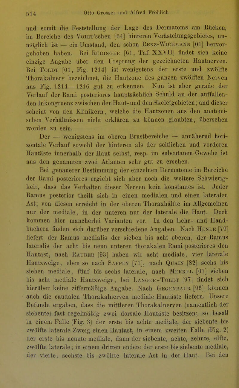 und somit die Feststellung der Lage des Dermatoms am Rücken, im Bereiche des VoiGT'schen [64] hinteren Verästelungsgebietes, un- möglich ist — ein Umstand, den schon Üenz-Wkmmann [Ol] hervor- gehoben haben. Bei Rüdinger [61, Taf. XXVII] findet sieb keine einzige Angabe über den Ursprung der gezeichneten Hautnerven. Bei Toldt [Ol, Fig. 1214] ist wenigstens der erste und zwölfte Thorakalnerv bezeichnet, die Hautzone des ganzen zwölften Nerven aus Fig. 1214 —1216 gut zu erkennen. Nun ist aber gerade der Verlauf der Rami posteriores bauptsächlich Schuld an der auffallen- den Inkongruenz zwischen den Haut-und denSkeletgebieten; und dieser scheint von den Klinikern, welche die Hautzonen aus den anatomi- schen Verhältnissen nicht erklären zu können glaubten, übersehen worden zu sein. Der — wenigstens im oberen Brustbereiche — annähernd hori- zontale Verlauf sowohl der hinteren als der seitlichen und vorderen Hautäste innerhalb der Haut selbst, resp. im subcutanen Gewebe ist aus den genannten zwei Atlanten sehr gut zu ersehen. Bei genauerer Bestimmung der einzelnen Dermatome im Bereiche der Rami posteriores ergiebt sich aber noch die weitere Schwierig- keit, dass das Verhalten dieser Nerven kein konstantes ist. Jeder Ramus posterior theilt sich in einen medialen und einen lateralen Ast; von diesen erreicht in der oberen Thoraxhälfte im Allgemeinen nur der mediale, in der unteren nur der laterale die Haut. Doch kommen hier mancherlei Varianten vor. In den Lehr- und Hand- büchern finden sich darüber verschiedene Angaben. Nach Henle [79] liefert der Ramus medialis der sieben bis acht oberen, der Ramus lateralis der acht bis neun unteren thorakalen Rami posteriores den Hautast, nach Rauber [93] haben wir acht mediale, vier laterale Hautzweige, eben so nach Sappey [71], nach Quain [82] sechs bis sieben mediale, fünf bis sechs laterale, nach Merkel [Ol] sieben bis acht mediale Hautzweige, bei Langer-Toldt [97] findet sich hierüber keine ziffermäßige Angabe. Nach Gegenbaur [96] können auch die caudalen Thorakalnerven mediale Hautäste liefern. Unsere Befunde ergaben, dass die mittleren Thorakalnerven (namentlich der siebente) fast regelmäßig zwei dorsale Hautäste besitzen; so besaß in einem Falle (Fig. 3) der erste bis achte mediale, der siebente bis zwölfte laterale Zweig einen Hautast, in einem zweiten Falle (Fig. 2) der erste bis neunte mediale, dann der siebente, achte, zehnte, elfte, zwölfte laterale; in einem dritten endete der erste bis siebente mediale, der vierte, sechste bis zwölfte laterale Ast in der Haut. Bei den