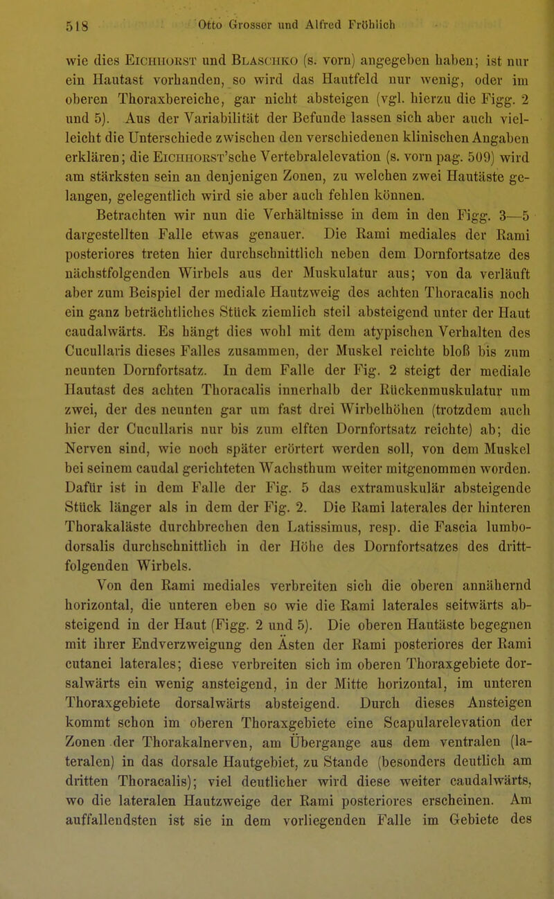 wie dies Eickhorst und Blasciiko (s. vorn) angegeben haben; ist nur ein Hautast vorbanden, so wird das Hautfeld nur wenig, oder im oberen Thoraxbereiche, gar nicht absteigen (vgl. hierzu die Figg. 2 und 5). Aus der Variabilität der Befunde lassen sich aber auch viel- leicht die Unterschiede zwischen den verschiedenen klinischen Angaben erklären; die EiCHHORST'sche Vertebralelevation (s. vorn pag. 509) wird am stärksten sein an denjenigen Zonen, zu welchen zwei Hautäste ge- langen, gelegentlich wird sie aber auch fehlen können. Betrachten wir nun die Verhältnisse in dem in den Figg. 3—5 dargestellten Falle etwas genauer. Die Rami mediales der Rami posteriores treten hier durchschnittlich neben dem Dornfortsatze des nächstfolgenden Wirbels aus der Muskulatur aus; von da verläuft aber zum Beispiel der mediale Hautzweig des achten Thoracalis noch ein ganz beträchtliches Stück ziemlich steil absteigend unter der Haut caudalwärts. Es hängt dies wohl mit dem atypischen Verhalten des Cucullaris dieses Falles zusammen, der Muskel reichte bloß bis zum neunten Dornfortsatz. In dem Falle der Fig. 2 steigt der mediale Hautast des achten Thoracalis innerhalb der Rückenmuskulatur um zwei, der des neunten gar um fast drei Wirbelhöhen (trotzdem auch hier der Cucullaris nur bis zum elften Dornfortsatz reichte) ab; die Nerven sind, wie noch später erörtert werden soll, von dem Muskel bei seinem caudal gerichteten Wachsthum weiter mitgenommen worden. Dafür ist in dem Falle der Fig. 5 das extramuskulär absteigende Stück länger als in dem der Fig. 2. Die Rami laterales der hinteren Thorakaläste durchbrechen den Latissimus, resp. die Fascia lumbo- dorsalis durchschnittlich in der Höhe des Dornfortsatzes des dritt- folgenden Wirbels. Von den Rami mediales verbreiten sich die oberen annähernd horizontal, die unteren eben so wie die Rami laterales seitwärts ab- steigend in der Haut (Figg. 2 und 5). Die oberen Hautäste begegnen mit ihrer Endverzweigung den Asten der Rami posteriores der Rami cutanei laterales; diese verbreiten sich im oberen Thoraxgebiete dor- salwärts ein wenig ansteigend, in der Mitte horizontal, im unteren Thoraxgebiete dorsalwärts absteigend. Durch dieses Ansteigen kommt schon im oberen Thoraxgebiete eine Scapularelevation der Zonen der Thorakalnerven, am Übergange aus dem ventralen (la- teralen) in das dorsale Hautgebiet, zu Stande (besonders deutlich am dritten Thoracalis); viel deutlicher wird diese weiter caudalwärts, wo die lateralen Hautzweige der Rami posteriores erscheinen. Am auffallendsten ist sie in dem vorliegenden Falle im Gebiete des