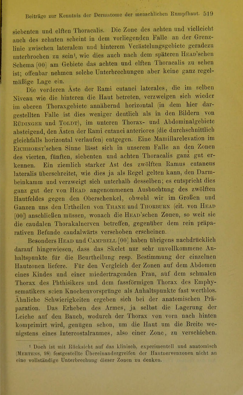 siebenten und elften Thoracalis. Die Zone des achten und vielleicht auch des zehnten scheint in dem vorliegenden Falle an der Grenz- linie zwischen lateralem und hinterem Verästelungsgebiete geradezu unterbrochen zu sein1, wie dies auch nach dem späteren HEAD'schcn Schema [00] am Gebiete das achten und elften Thoracalis zu sehen ist; offenbar nehmen solche Unterbrechungen aber keine ganz regel- mäßige Lage ein. Die vorderen Äste der Ilami cutanei laterales, die im selben Niveau wie die hinteren die Haut betreten, verzweigen sich wieder im oberen Thoraxgebiete annähernd horizontal (in dem hier dar- gestellten Falle ist dies weniger deutlich als in den Bildern von Rüdinger und Toldt), im unteren Thorax- und Abdominalgebiete absteigend, den Ästen der Rami cutanei anteriores (die durchschnittlich gleichfalls horizontal verlaufen) entgegen. Eine Mamillarelevation im EiciiHORST'schen Sinne lässt sich in unserem Falle an den Zonen des vierten, fünften, siebenten und achten Thoracalis ganz gut er- kennen. Ein ziemlich starker Ast des zwölften Ramus cutaneus lateralis überschreitet, wie dies ja als Regel gelten kann, den Darm- beinkamm und verzweigt sich unterhalb desselben; es entspricht dies ganz gut der von Head angenommenen Ausbuchtung des zwölften Hautfeldes gegen den Oberschenkel, obwohl wir im Großen und Ganzen uns den Urtheilen von Thane und Thorburn (cit. von Head [00]) anschließen müssen, wonach die HEAü'schen Zonen, so weit sie die caudalen Thorakalnerven betreffen, gegenüber dem rein präpa- rativen Befunde caudalwärts verschoben erscheinen. Besonders Head und Campbell [00] haben übrigens nachdrücklich darauf hingewiesen, dass das Skelet nur sehr unvollkommene An- haltspunkte für die Beurtheilung resp. Bestimmung der einzelnen Hautzonen liefere. Für den Vergleich der Zonen auf dem Abdomen eines Kindes und einer miedertragenden Frau, auf dem schmalen Thorax des Phthisikers und dem fassförmigen Thorax des Emphy- sematikers seien Knochenvorsprünge als Anhaltspunkte fast werthlos. Ähnliche Schwierigkeiten ergeben sich bei der anatomischen Prä- paration. Das Erheben des Armes, ja selbst die Lagerung der Leiche auf den Baucb, wodurch der Thorax von vorn nach hinten knmpvimirt wird, genügen schon, um die Haut um die Breite we- nigstens eines Intercostalraumes, also einer Zone, zu verschieben. 1 Doch ist mit Rücksicht auf das klinisch, experimentell und anatomisch (Mertens, 98) festgestellte Übereinandergreifen der Iiautncrvenzoncn nicht an eine vollständige Unterbrechung dieser Zonen zu denken.